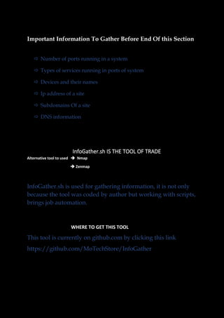 Important Information To Gather Before End Of this Section
 Number of ports running in a system
 Types of services running in ports of system
 Devices and their names
 Ip address of a site
 Subdomains Of a site
 DNS information
InfoGather.sh IS THE TOOL OF TRADE
Alternative tool to used ➔ Nmap
➔ Zenmap
InfoGather.sh is used for gathering information, it is not only
because the tool was coded by author but working with scripts,
brings job automation.
WHERE TO GET THIS TOOL
This tool is currently on github.com by clicking this link
https://github.com/MoTechStore/InfoGather
 
