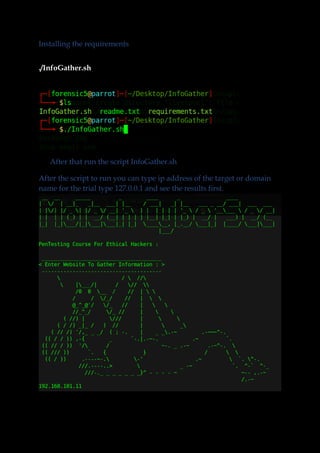 Installing the requirements
./InfoGather.sh
After that run the script InfoGather.sh
After the script to run you can type ip address of the target or domain
name for the trial type 127.0.0.1 and see the results first.
 