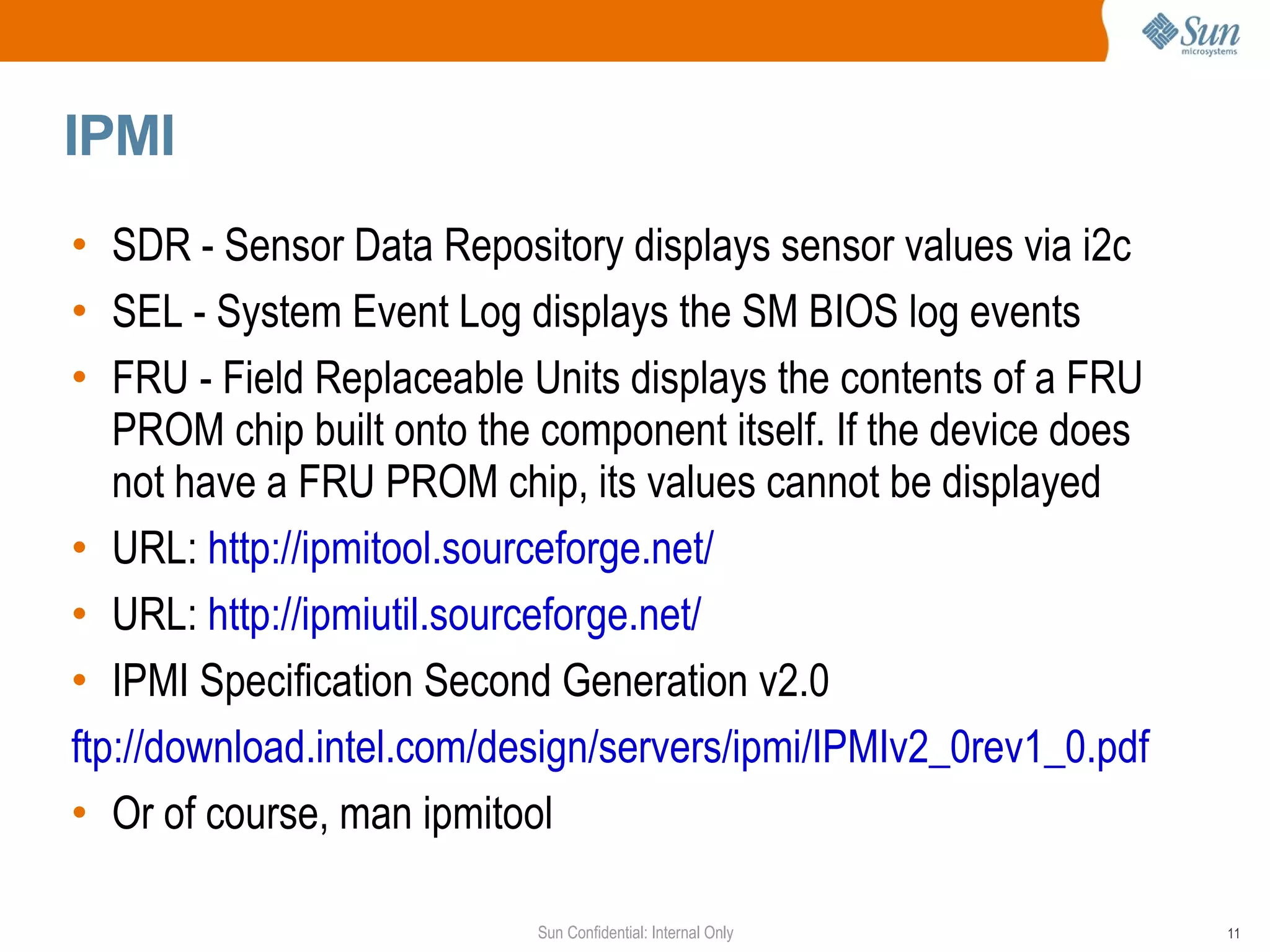 IPMI  SDR - Sensor Data Repository displays sensor values via i2c SEL - System Event Log displays the SM BIOS log events FRU - Field Replaceable Units displays the contents of a FRU PROM chip built onto the component itself. If the device does not have a FRU PROM chip, its values cannot be displayed URL:  http://ipmitool.sourceforge.net/ URL:  http://ipmiutil.sourceforge.net/ IPMI Specification Second Generation v2.0 ftp://download.intel.com/design/servers/ipmi/IPMIv2_0rev1_0.pdf Or of course, man ipmitool 