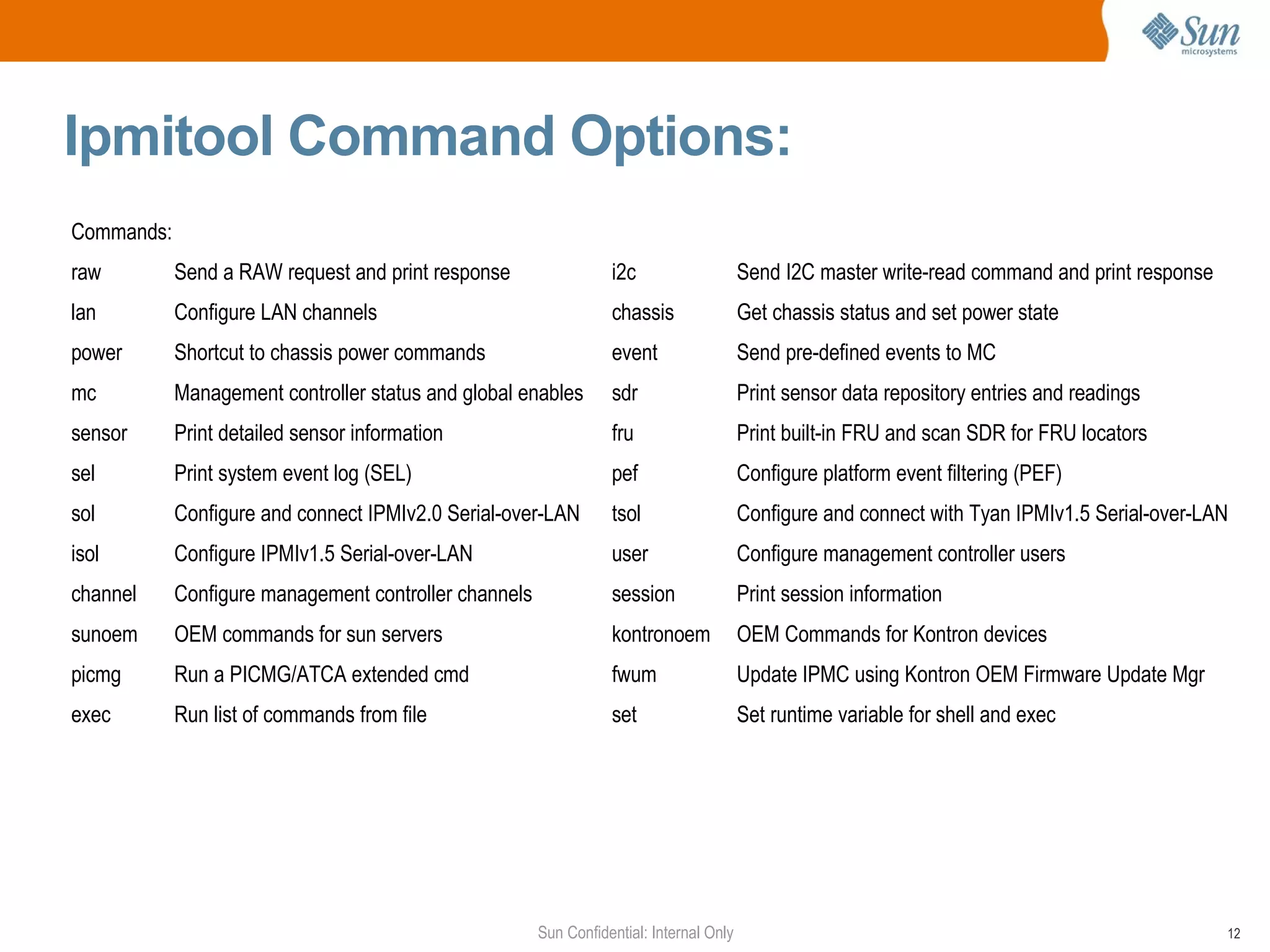 Ipmitool Command Options: Commands: raw Send a RAW request and print response i2c Send I2C master write-read command and print response lan Configure LAN channels chassis Get chassis status and set power state power Shortcut to chassis power commands event Send pre-defined events to MC mc Management controller status and global enables sdr Print sensor data repository entries and readings sensor Print detailed sensor information fru Print built-in FRU and scan SDR for FRU locators sel Print system event log (SEL) pef Configure platform event filtering (PEF) sol Configure and connect IPMIv2.0 Serial-over-LAN tsol Configure and connect with Tyan IPMIv1.5 Serial-over-LAN isol Configure IPMIv1.5 Serial-over-LAN user Configure management controller users channel Configure management controller channels session Print session information sunoem OEM commands for sun servers kontronoem OEM Commands for Kontron devices picmg Run a PICMG/ATCA extended cmd fwum Update IPMC using Kontron OEM Firmware Update Mgr exec Run list of commands from file set Set runtime variable for shell and exec 