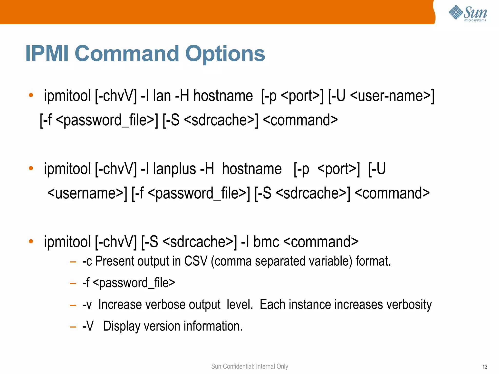IPMI Command Options ipmitool [-chvV] -I lan -H hostname  [-p <port>] [-U <user-name>] [-f <password_file>] [-S <sdrcache>] <command> ipmitool [-chvV] -I lanplus -H  hostname  [-p  <port>]  [-U <username>] [-f <password_file>] [-S <sdrcache>] <command> ipmitool [-chvV] [-S <sdrcache>] -I bmc <command> -c Present output in CSV (comma separated variable) format. -f <password_file> -v  Increase verbose output  level.  Each instance increases verbosity  -V  Display version information. 