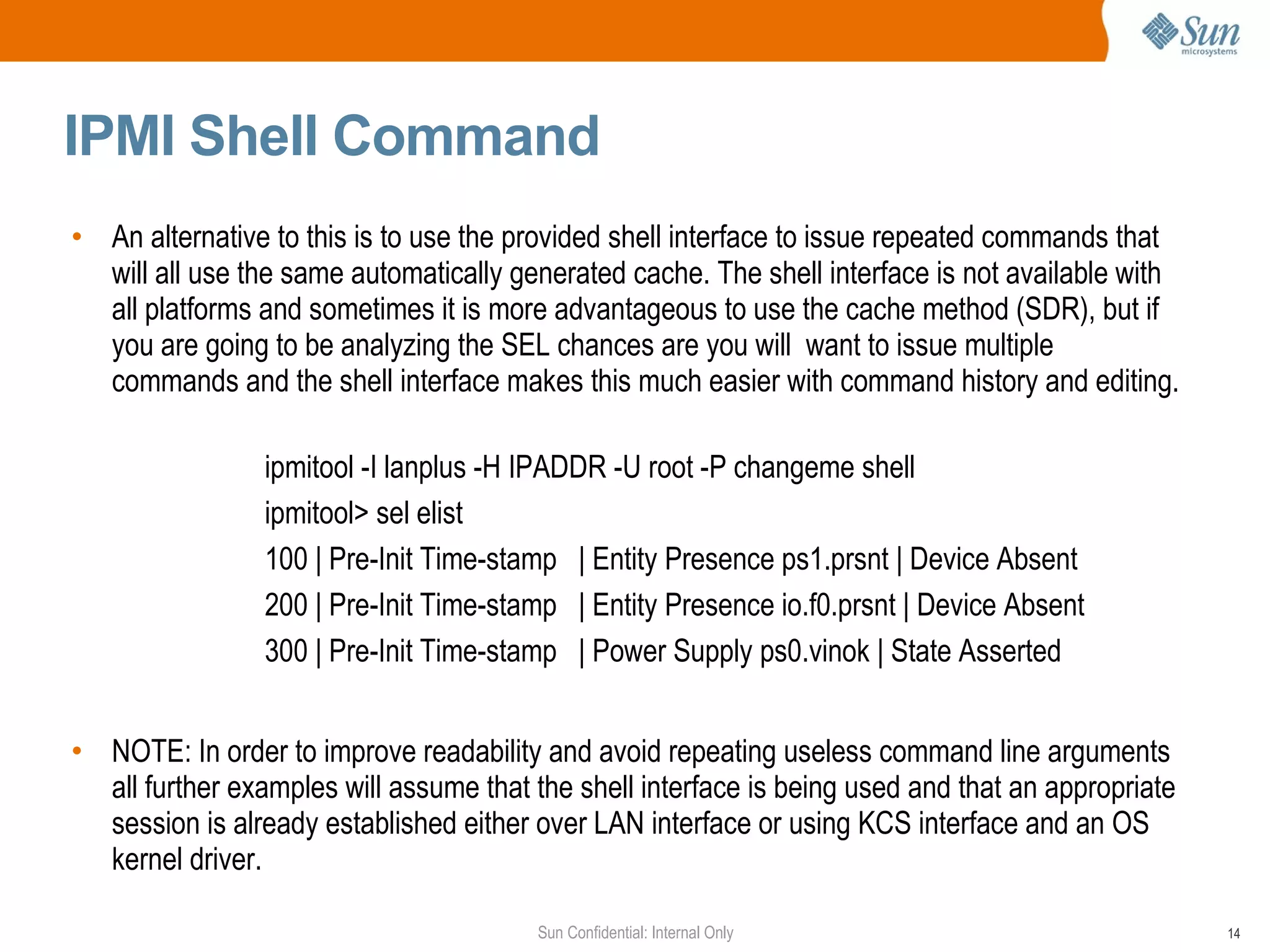 IPMI Shell Command An alternative to this is to use the provided shell interface to issue repeated commands that will all use the same automatically generated cache. The shell interface is not available with all platforms and sometimes it is more advantageous to use the cache method (SDR), but if you are going to be analyzing the SEL chances are you will  want to issue multiple commands and the shell interface makes this much easier with command history and editing. ipmitool -I lanplus -H IPADDR -U root -P changeme shell ipmitool> sel elist 100 | Pre-Init Time-stamp  | Entity Presence ps1.prsnt | Device Absent 200 | Pre-Init Time-stamp  | Entity Presence io.f0.prsnt | Device Absent 300 | Pre-Init Time-stamp  | Power Supply ps0.vinok | State Asserted NOTE: In order to improve readability and avoid repeating useless command line arguments all further examples will assume that the shell interface is being used and that an appropriate session is already established either over LAN interface or using KCS interface and an OS kernel driver.  