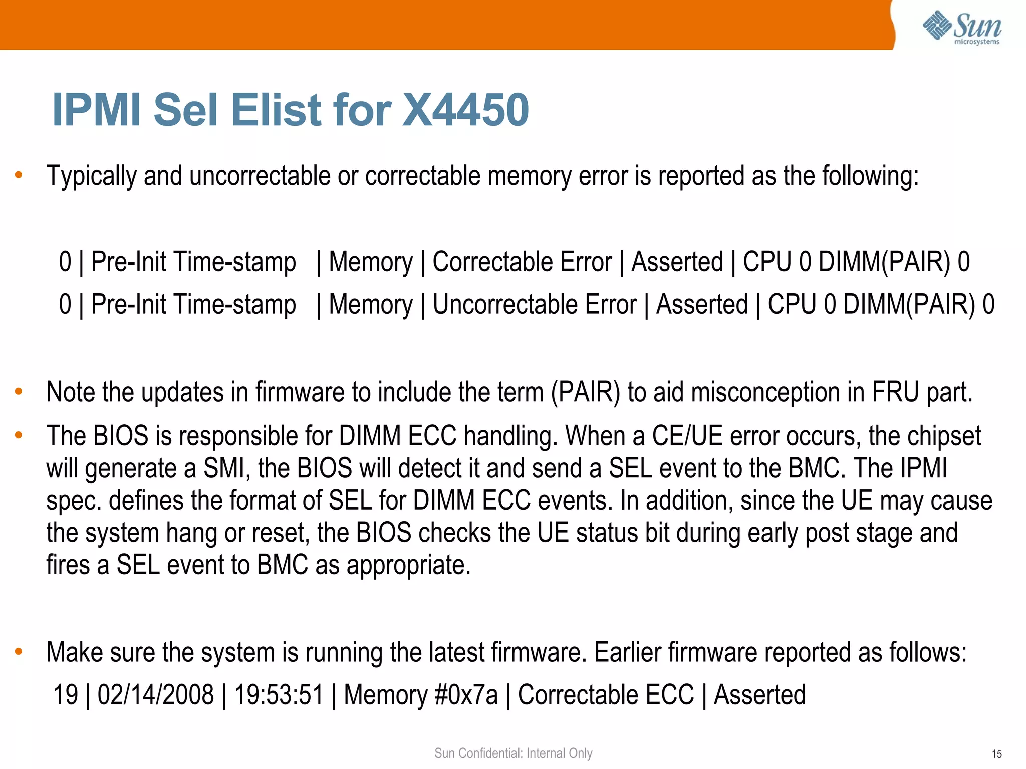 IPMI Sel Elist for X4450 Typically and uncorrectable or correctable memory error is reported as the following: 0 | Pre-Init Time-stamp  | Memory | Correctable Error | Asserted | CPU 0 DIMM(PAIR) 0 0 | Pre-Init Time-stamp  | Memory | Uncorrectable Error | Asserted | CPU 0 DIMM(PAIR) 0 Note the updates in firmware to include the term (PAIR) to aid misconception in FRU part. The BIOS is responsible for DIMM ECC handling. When a CE/UE error occurs, the chipset will generate a SMI, the BIOS will detect it and send a SEL event to the BMC. The IPMI spec. defines the format of SEL for DIMM ECC events. In addition, since the UE may cause the system hang or reset, the BIOS checks the UE status bit during early post stage and fires a SEL event to BMC as appropriate. Make sure the system is running the latest firmware. Earlier firmware reported as follows: 19 | 02/14/2008 | 19:53:51 | Memory #0x7a | Correctable ECC | Asserted 