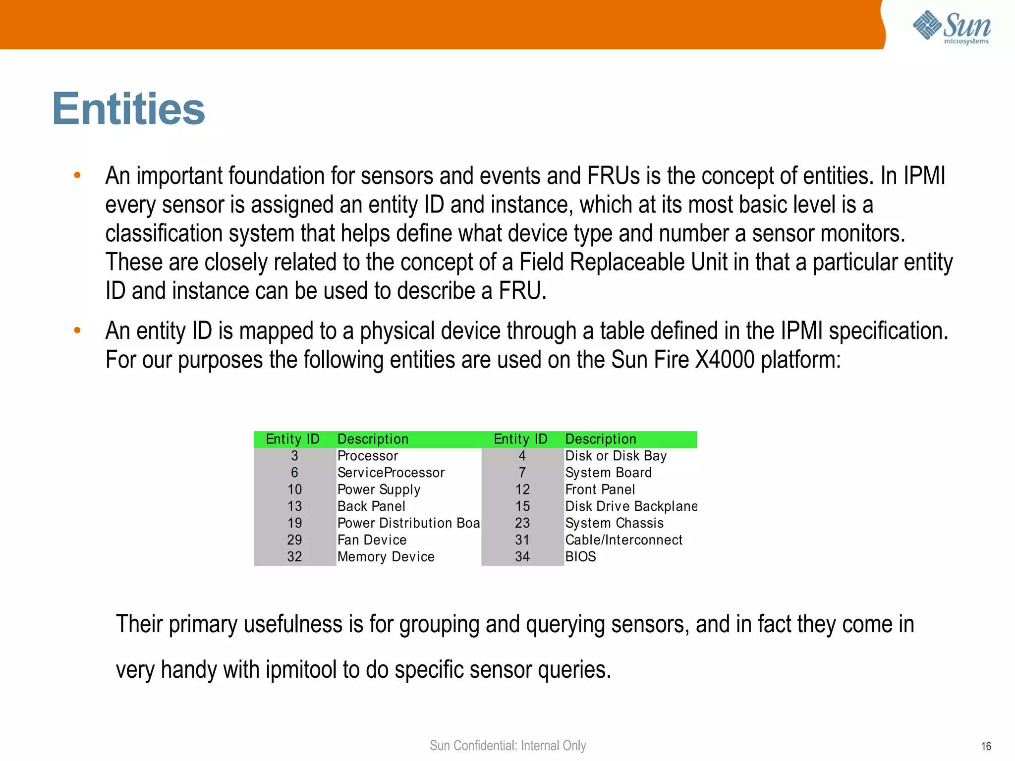 Entities  An important foundation for sensors and events and FRUs is the concept of entities. In IPMI every sensor is  assigned  an entity ID and instance, which at its most basic level is a classification system that helps define what device type and number a sensor monitors. These are closely related to the concept of a Field Replaceable Unit in that a particular entity ID and instance can be used to describe a FRU. An entity ID is mapped to a physical device through a table defined in the IPMI specification. For our purposes the following entities are used on the Sun Fire X4000 platform:  Their primary usefulness is for grouping and querying sensors, and in fact they come in very handy with ipmitool to do specific sensor queries. 
