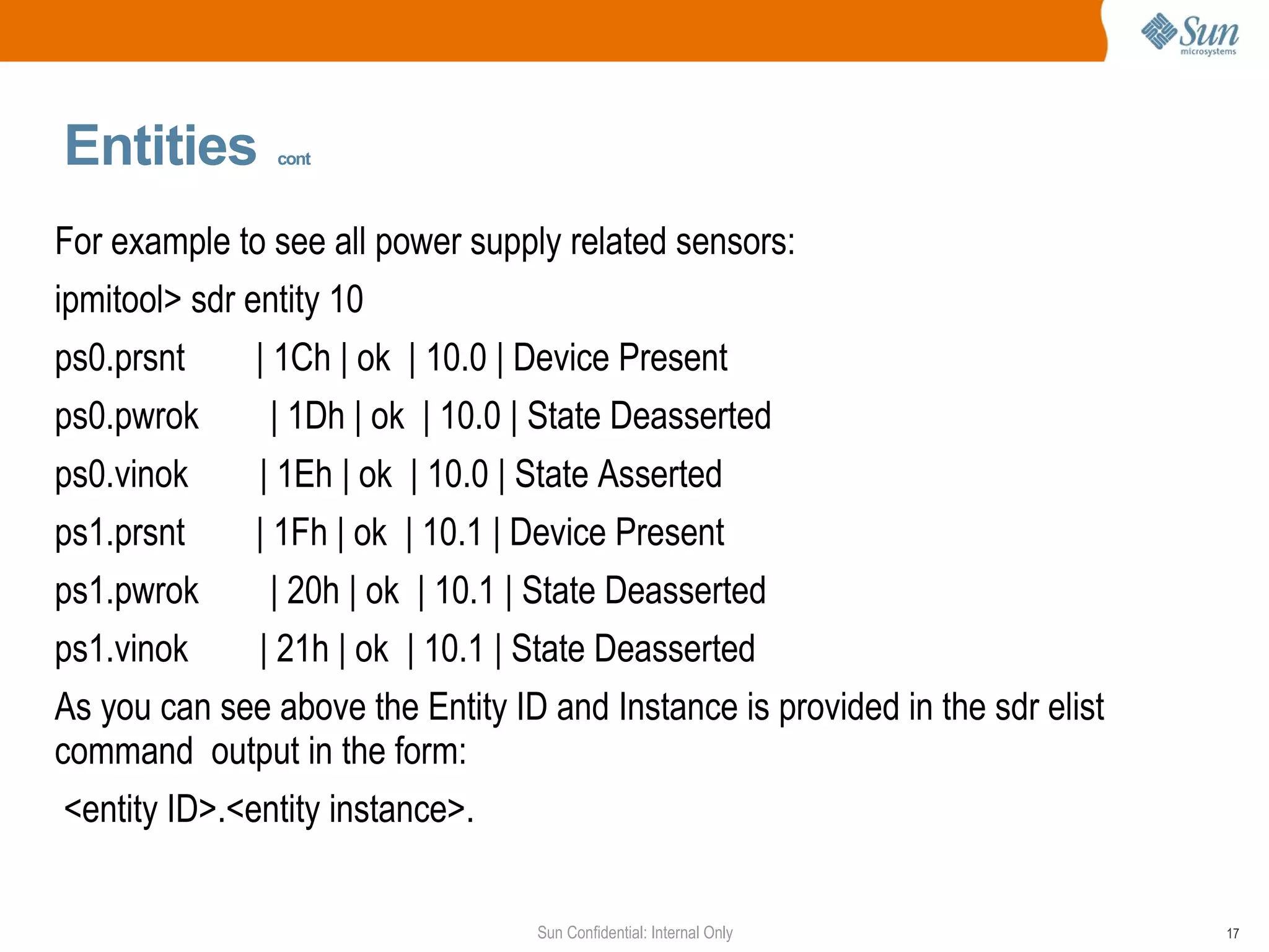 Entities   cont For example to see all power supply related sensors:  ipmitool> sdr entity 10 ps0.prsnt  | 1Ch | ok  | 10.0 | Device Present ps0.pwrok  | 1Dh | ok  | 10.0 | State Deasserted ps0.vinok  | 1Eh | ok  | 10.0 | State Asserted ps1.prsnt  | 1Fh | ok  | 10.1 | Device Present ps1.pwrok  | 20h | ok  | 10.1 | State Deasserted ps1.vinok  | 21h | ok  | 10.1 | State Deasserted As you can see above the Entity ID and Instance is provided in the sdr elist command  output in the form: <entity ID>.<entity instance>.  