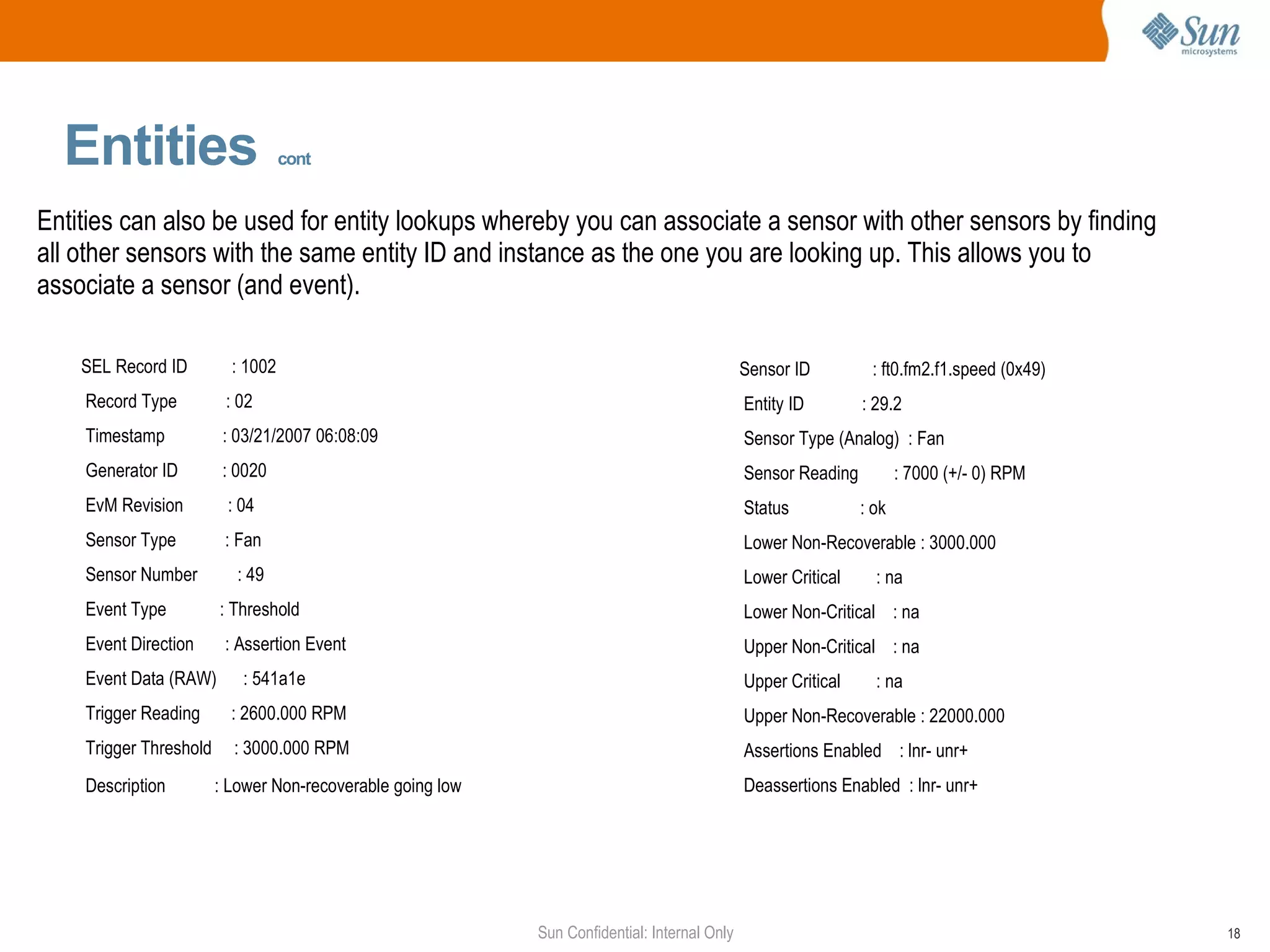Entities   cont Entities can also be used for entity lookups whereby you can associate a sensor with other sensors by finding all other sensors with the same entity ID and instance as the one you are looking up. This allows you to associate a sensor (and event). Sensor ID  : ft0.fm2.f1.speed (0x49) Entity ID  : 29.2 Sensor Type (Analog)  : Fan Sensor Reading  : 7000 (+/- 0) RPM Status  : ok Lower Non-Recoverable : 3000.000 Lower Critical  : na Lower Non-Critical  : na Upper Non-Critical  : na Upper Critical  : na Upper Non-Recoverable : 22000.000 Assertions Enabled  : lnr- unr+  Deassertions Enabled  : lnr- unr+  SEL Record ID  : 1002 Record Type  : 02 Timestamp  : 03/21/2007 06:08:09 Generator ID  : 0020 EvM Revision  : 04 Sensor Type  : Fan Sensor Number  : 49 Event Type  : Threshold Event Direction  : Assertion Event Event Data (RAW)  : 541a1e Trigger Reading  : 2600.000 RPM Trigger Threshold  : 3000.000 RPM Description  : Lower Non-recoverable going low   