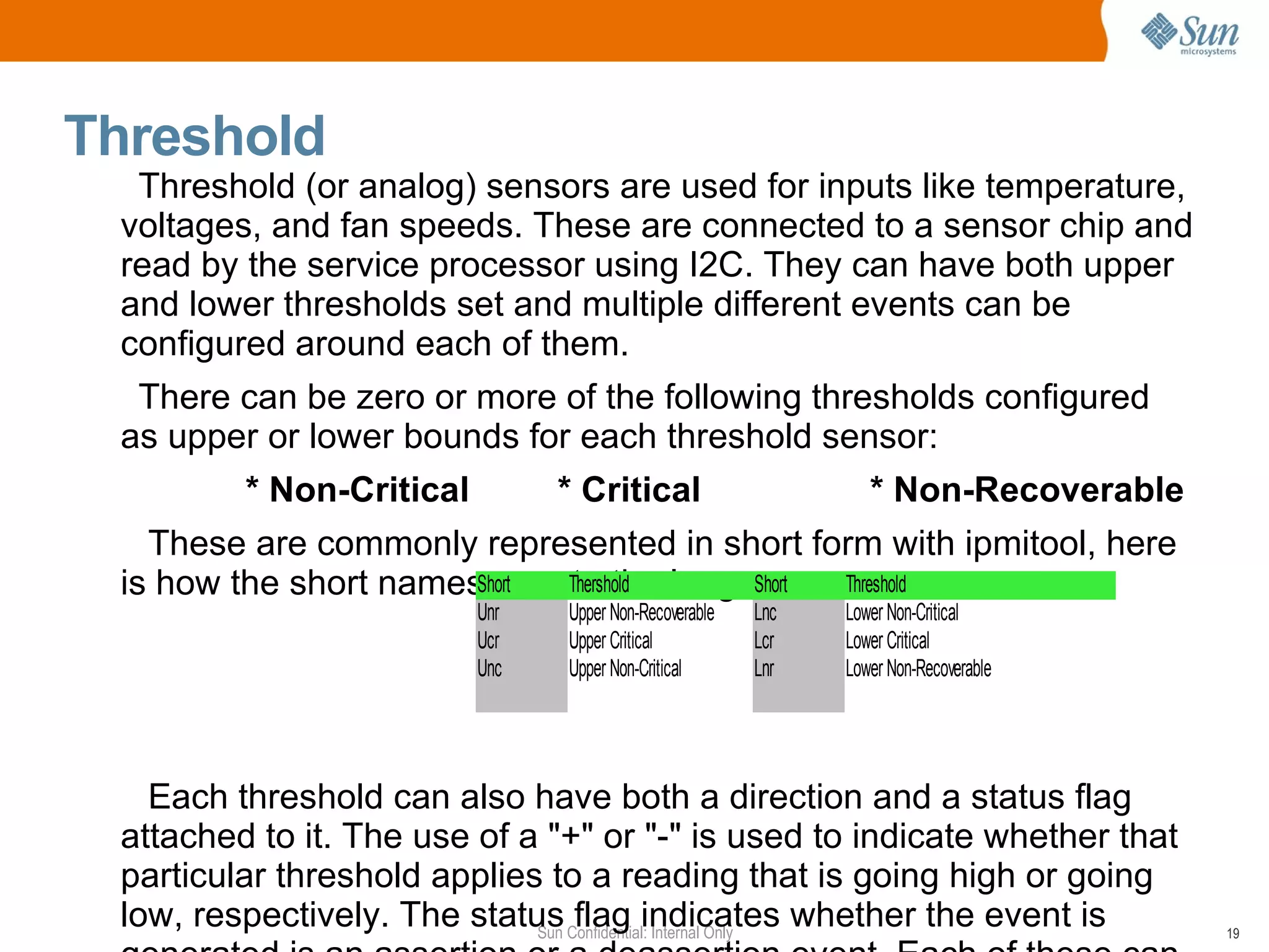 Threshold Threshold (or analog) sensors are used for inputs like temperature, voltages, and fan speeds. These are connected to a sensor chip and read by the service processor using I2C. They can have both upper and lower thresholds set and multiple different events can be configured around each of them. There can be zero or more of the following thresholds configured as upper or lower bounds for each threshold sensor: * Non-Critical * Critical * Non-Recoverable These are commonly represented in short form with ipmitool, here is how the short names map to the longer names Each threshold can also have both a direction and a status flag attached to it. The use of a "+" or "-" is used to indicate whether that particular threshold applies to a reading that is going high or going low, respectively. The status flag indicates whether the event is generated is an assertion or a deassertion event. Each of these can be configured independently by setting various bits in the sensor data record.  
