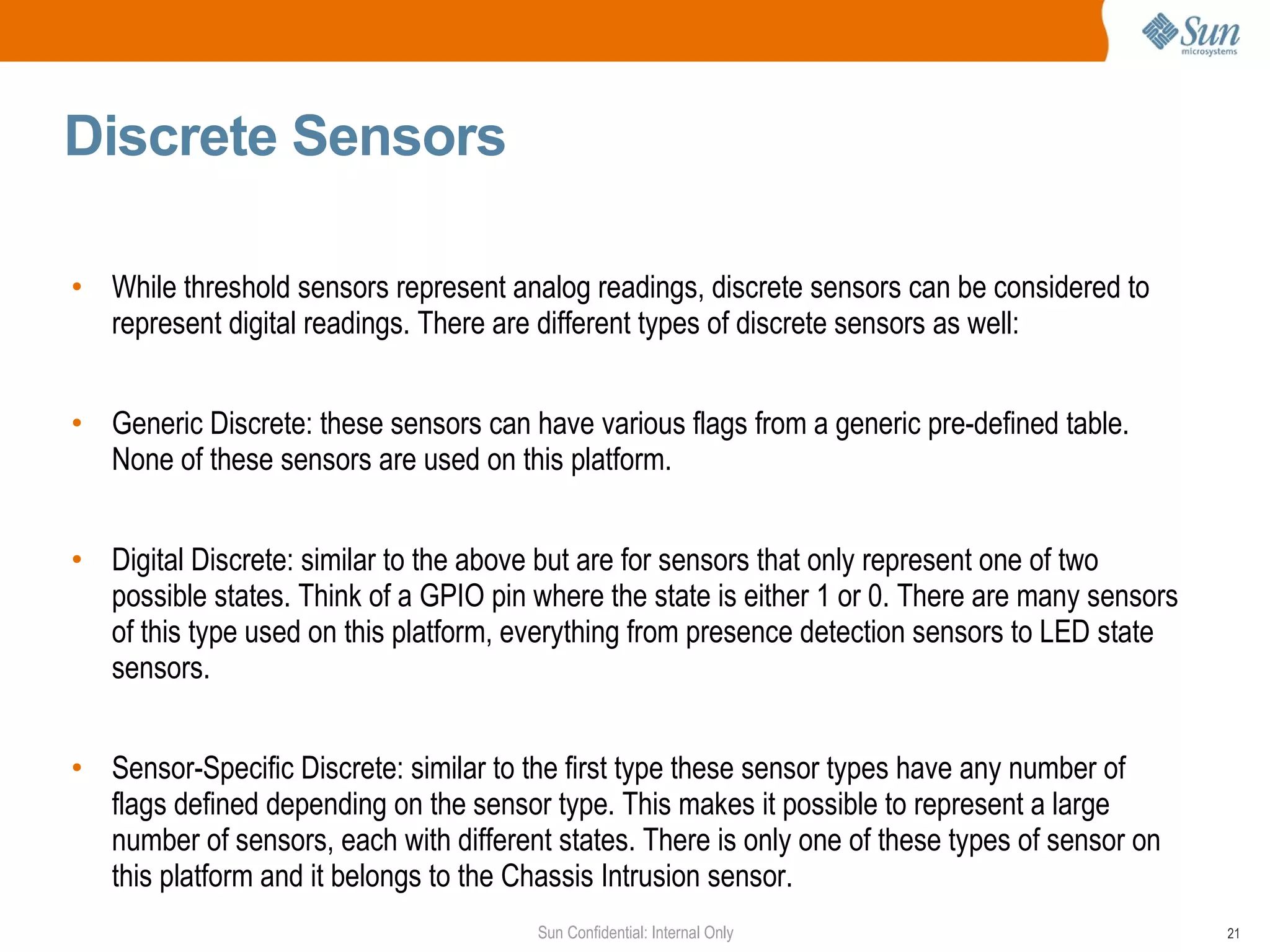 Discrete Sensors  While threshold sensors represent analog readings, discrete sensors can be considered to represent digital readings. There are different types of discrete sensors as well: Generic Discrete: these sensors can have various flags from a generic pre-defined table. None of these sensors are used on this platform. Digital Discrete: similar to the above but are for sensors that only represent one of two possible states. Think of a GPIO pin where the state is either 1 or 0. There are many sensors of this type used on this platform, everything from presence detection sensors to LED state sensors. Sensor-Specific Discrete: similar to the first type these sensor types have any number of flags defined depending on the sensor type. This makes it possible to represent a large number of sensors, each with  different  states. There is only one of these types of sensor on this platform and it belongs to the Chassis Intrusion sensor. 
