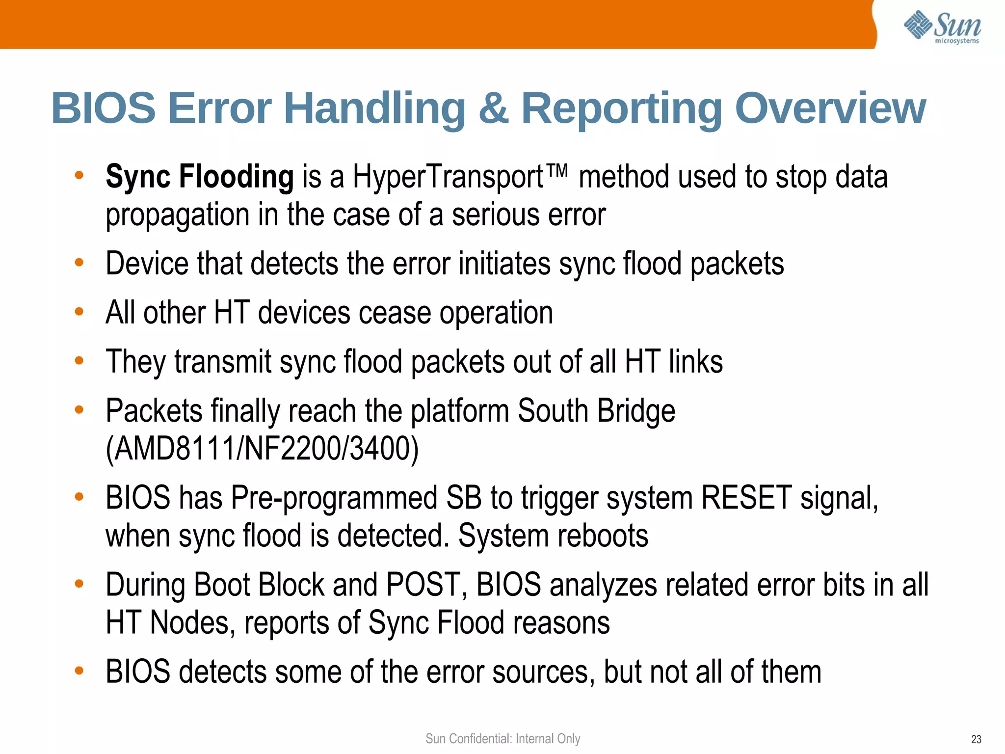 Sync Flooding  is a HyperTransport™ method used to stop  data propagation in the case of a serious error Device that detects the error initiates sync flood packets All other HT devices cease operation They transmit sync flood packets out of all HT links Packets finally reach the platform South Bridge (AMD8111/NF2200/3400) BIOS has Pre-programmed SB to trigger system RESET signal, when sync flood  is detected. System reboots During Boot Block and POST, BIOS analyzes related error bits in all HT Nodes, reports of Sync Flood reasons BIOS detects some of the error sources, but not all of them BIOS Error Handling & Reporting Overview 