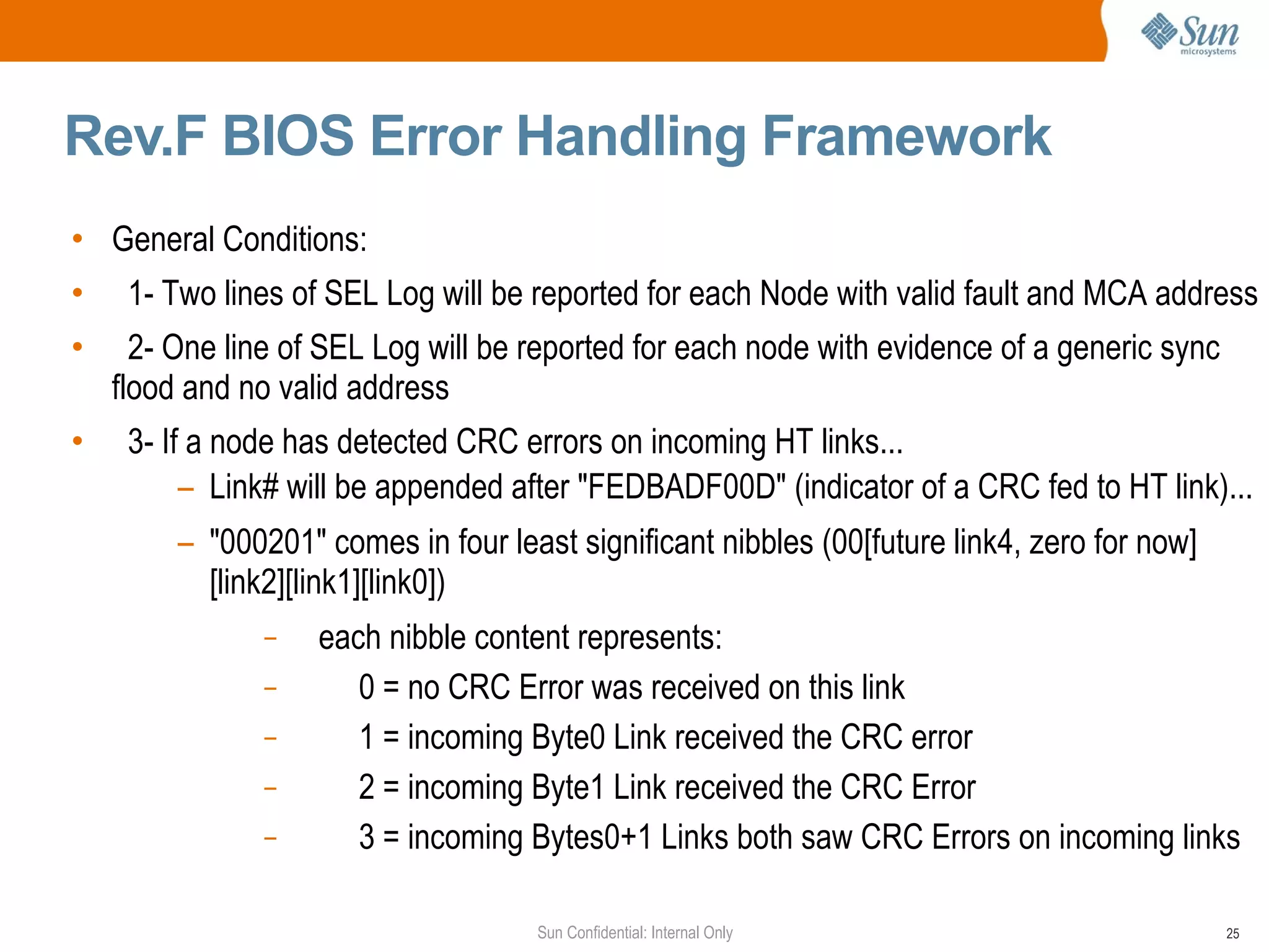 Rev.F BIOS Error Handling Framework General Conditions: 1- Two lines of SEL Log will be reported for each Node with valid fault and MCA address 2- One line of SEL Log will be reported for each node with evidence of a generic sync flood and no valid address 3- If a node has detected CRC errors on incoming HT links... Link# will be appended after "FEDBADF00D" (indicator of a CRC fed to HT link)...  "000201" comes in four least significant nibbles (00[future link4, zero for now][link2][link1][link0]) each nibble content represents: 0 = no CRC Error was received on this link 1 = incoming Byte0 Link received the CRC error 2 = incoming Byte1 Link received the CRC Error 3 = incoming Bytes0+1 Links both saw CRC Errors on incoming links 