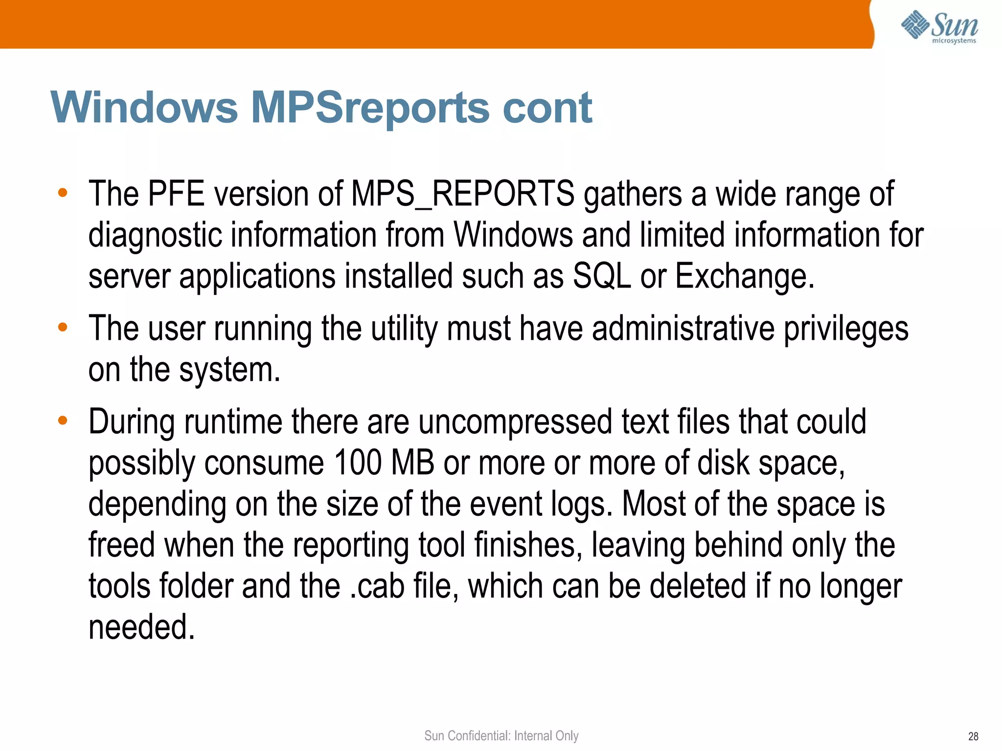 Windows MPSreports cont The PFE version of MPS_REPORTS gathers a wide range of diagnostic information from Windows and limited information for server applications installed such as SQL or Exchange. The user running the utility must have administrative privileges on the system. During runtime there are uncompressed text files that could possibly consume 100 MB or more or more of disk space, depending on the size of the event logs. Most of the space is freed when the reporting tool finishes, leaving behind only the tools folder and the .cab file, which can be deleted if no longer needed. 