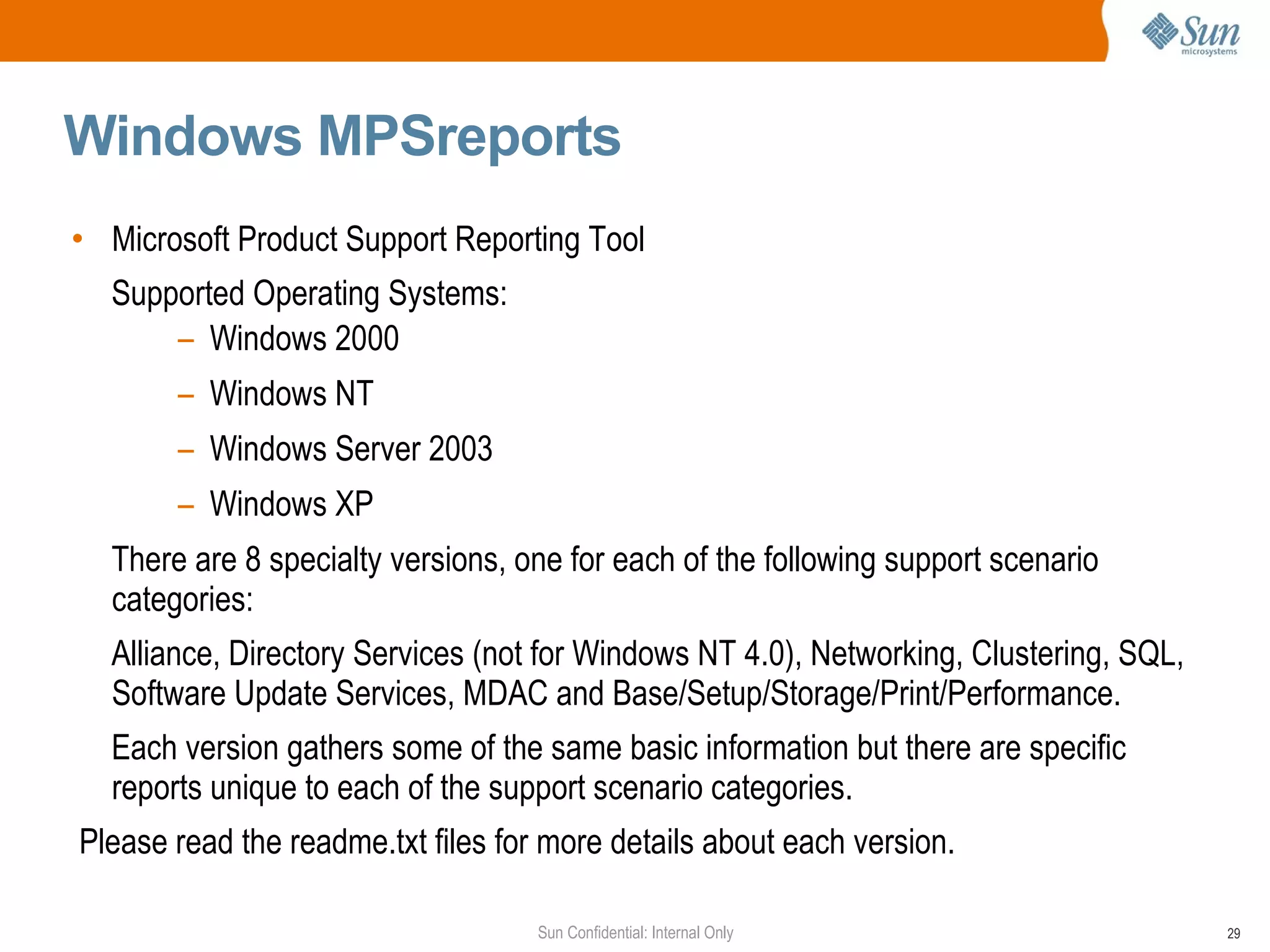 Windows MPSreports Microsoft Product Support Reporting Tool  Supported Operating Systems:  Windows 2000  Windows NT Windows Server 2003  Windows XP  There are 8 specialty versions, one for each of the following support scenario categories:  Alliance, Directory Services (not for Windows NT 4.0), Networking, Clustering, SQL, Software Update Services, MDAC and Base/Setup/Storage/Print/Performance. Each version gathers some of the same basic information but there are specific reports unique to each of the support scenario categories. Please read the readme.txt files for more details about each version. 