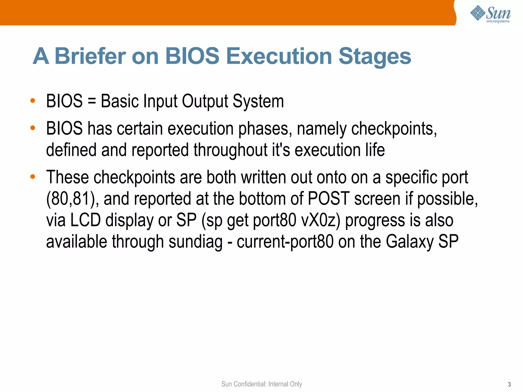A Briefer on BIOS Execution Stages BIOS = Basic Input Output System BIOS has certain execution phases, namely checkpoints, defined and reported throughout it's execution life These checkpoints are both written out onto on a specific port (80,81), and reported at the bottom of POST screen if possible, via LCD display or SP (sp get port80 vX0z) progress is also available through sundiag - current-port80 on the Galaxy SP 