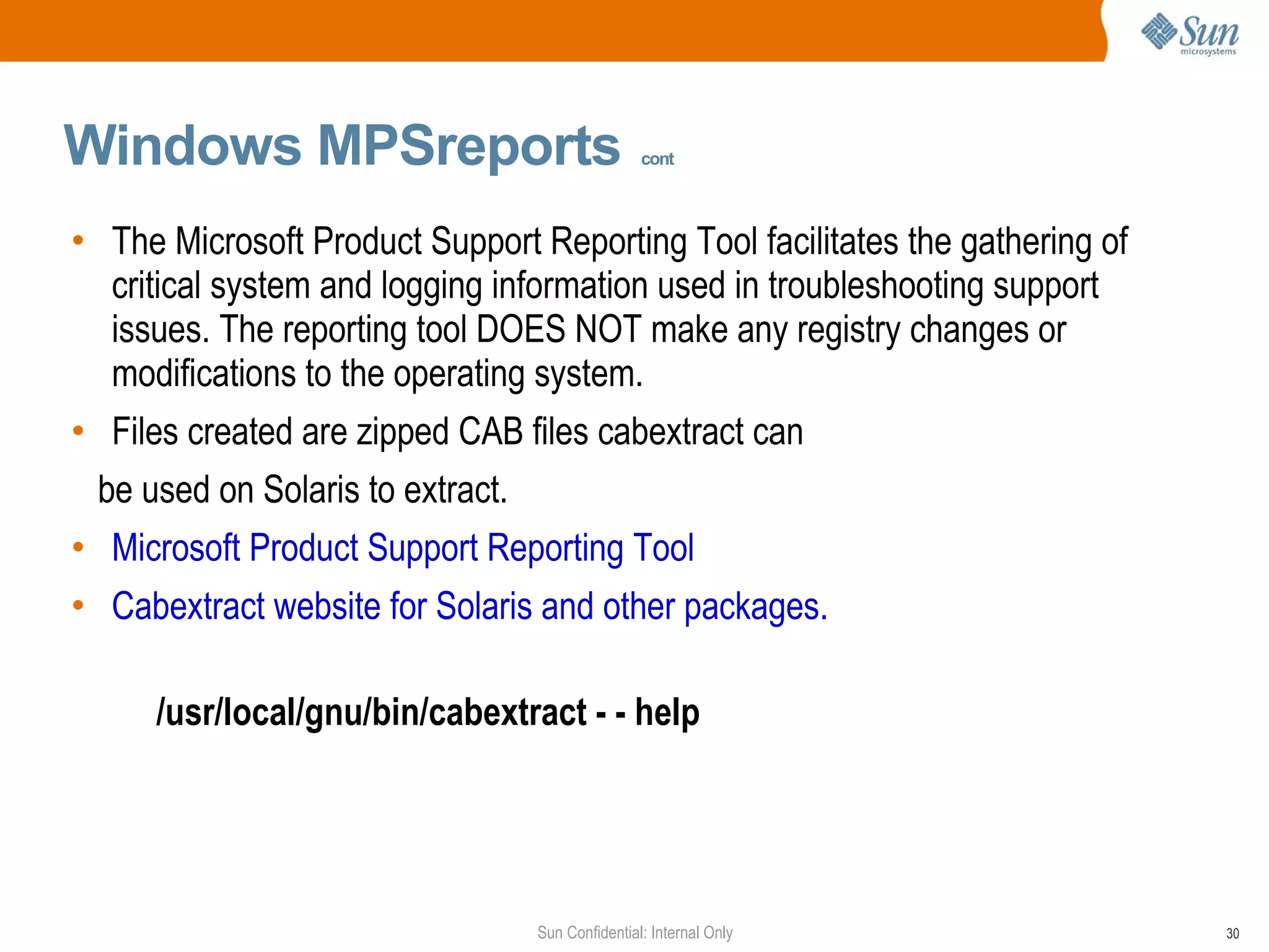 Windows MPSreports   cont The Microsoft Product Support Reporting Tool facilitates the gathering of critical system and logging information used in troubleshooting support issues. The reporting tool DOES NOT make any registry changes or modifications to the operating system.  Files created are zipped CAB files cabextract can  be used on Solaris to extract.  Microsoft Product Support Reporting Tool  Cabextract website for Solaris and other packages.  /usr/local/gnu/bin/cabextract - - help   