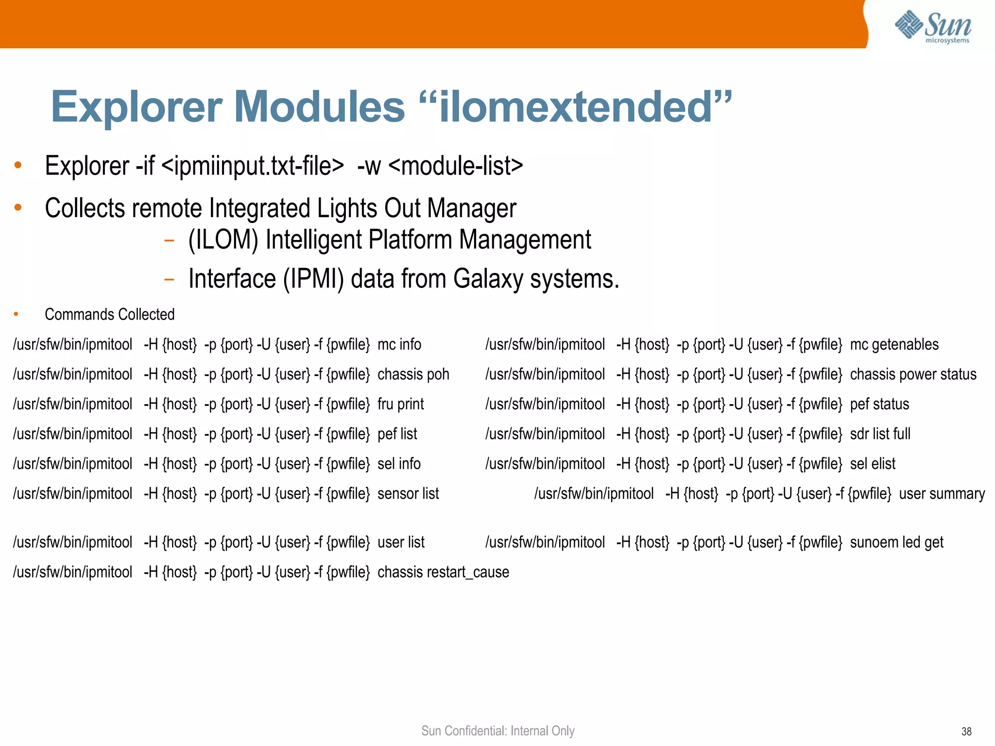 Explorer Modules “ilomextended” Explorer -if <ipmiinput.txt-file>  -w <module-list>  Collects remote Integrated Lights Out Manager  (ILOM) Intelligent Platform Management Interface (IPMI) data from Galaxy systems. Commands Collected /usr/sfw/bin/ipmitool  -H {host}  -p {port} -U {user} -f {pwfile}  mc info /usr/sfw/bin/ipmitool  -H {host}  -p {port} -U {user} -f {pwfile}  mc getenables /usr/sfw/bin/ipmitool  -H {host}  -p {port} -U {user} -f {pwfile}  chassis poh /usr/sfw/bin/ipmitool  -H {host}  -p {port} -U {user} -f {pwfile}  chassis power status /usr/sfw/bin/ipmitool  -H {host}  -p {port} -U {user} -f {pwfile}  fru print /usr/sfw/bin/ipmitool  -H {host}  -p {port} -U {user} -f {pwfile}  pef status /usr/sfw/bin/ipmitool  -H {host}  -p {port} -U {user} -f {pwfile}  pef list /usr/sfw/bin/ipmitool  -H {host}  -p {port} -U {user} -f {pwfile}  sdr list full /usr/sfw/bin/ipmitool  -H {host}  -p {port} -U {user} -f {pwfile}  sel info /usr/sfw/bin/ipmitool  -H {host}  -p {port} -U {user} -f {pwfile}  sel elist /usr/sfw/bin/ipmitool  -H {host}  -p {port} -U {user} -f {pwfile}  sensor list /usr/sfw/bin/ipmitool  -H {host}  -p {port} -U {user} -f {pwfile}  user summary /usr/sfw/bin/ipmitool  -H {host}  -p {port} -U {user} -f {pwfile}  user list /usr/sfw/bin/ipmitool  -H {host}  -p {port} -U {user} -f {pwfile}  sunoem led get /usr/sfw/bin/ipmitool  -H {host}  -p {port} -U {user} -f {pwfile}  chassis restart_cause 