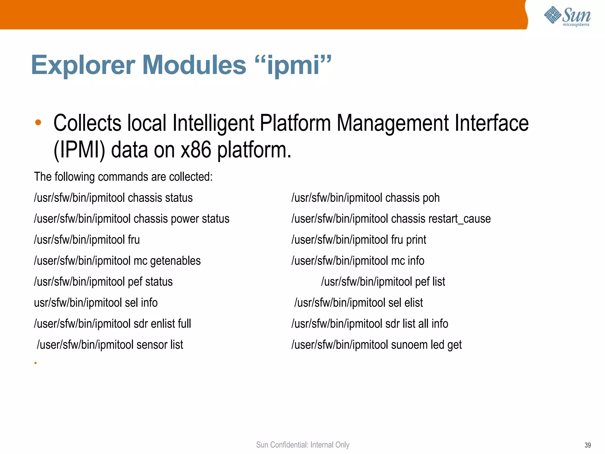 Explorer Modules “ipmi” Collects local Intelligent Platform Management Interface (IPMI) data on x86 platform. The following commands are collected: /usr/sfw/bin/ipmitool chassis status /usr/sfw/bin/ipmitool chassis poh /user/sfw/bin/ipmitool chassis power status /user/sfw/bin/ipmitool chassis restart_cause /usr/sfw/bin/ipmitool fru /user/sfw/bin/ipmitool fru print /user/sfw/bin/ipmitool mc getenables /user/sfw/bin/ipmitool mc info /usr/sfw/bin/ipmitool pef status /usr/sfw/bin/ipmitool pef list usr/sfw/bin/ipmitool sel info  /usr/sfw/bin/ipmitool sel elist /user/sfw/bin/ipmitool sdr enlist full   /usr/sfw/bin/ipmitool sdr list all info /user/sfw/bin/ipmitool sensor list   /user/sfw/bin/ipmitool sunoem led get 