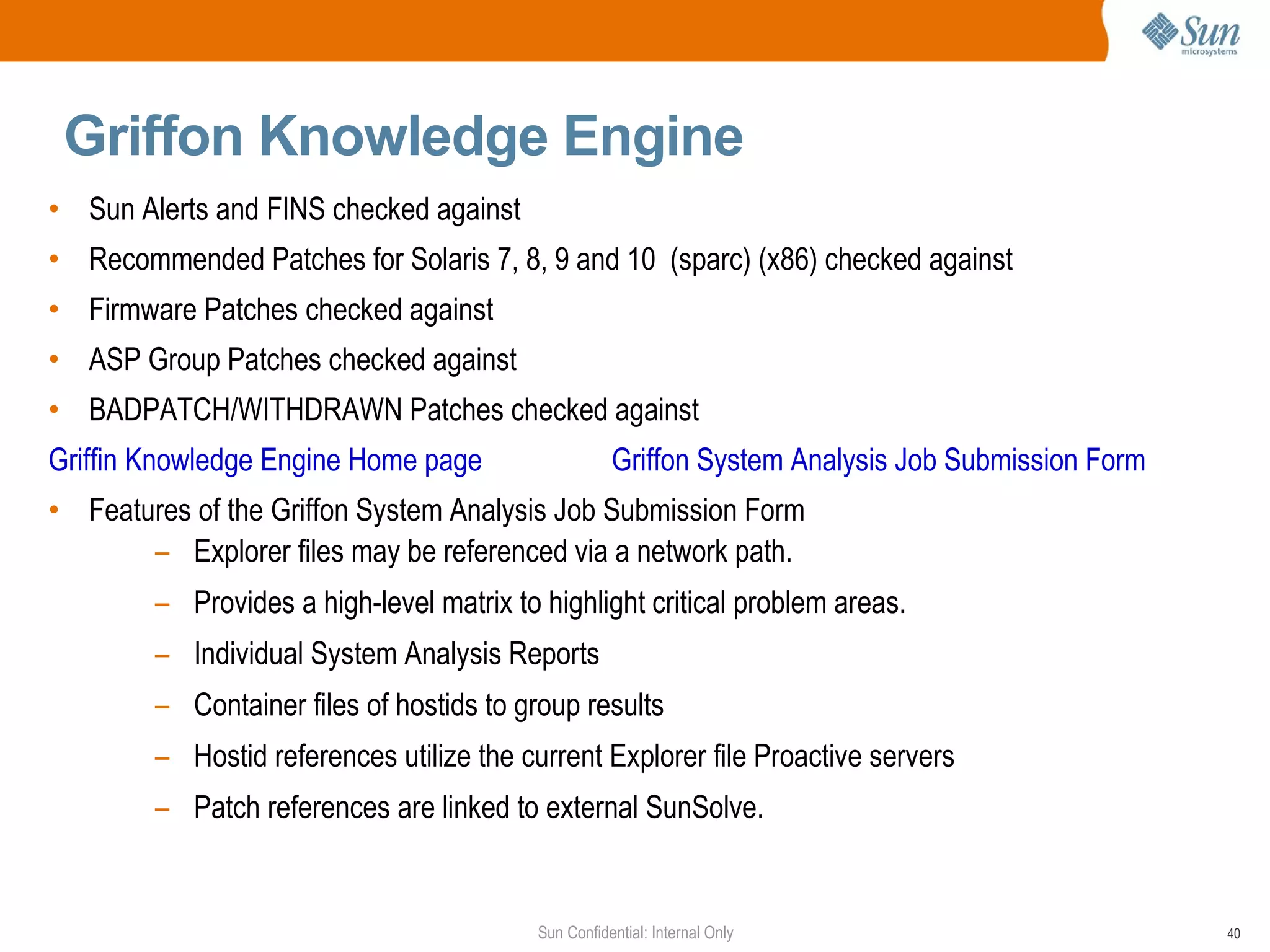 Griffon Knowledge Engine  Sun Alerts and FINS checked against  Recommended Patches for Solaris 7, 8, 9 and 10  (sparc) (x86) checked against Firmware Patches checked against ASP Group Patches checked against BADPATCH/WITHDRAWN Patches checked against  Griffin Knowledge Engine Home page   Griffon System Analysis Job Submission Form Features of the Griffon System Analysis Job Submission Form Explorer files may be referenced via a network path. Provides a high-level matrix to highlight critical problem areas. Individual System Analysis Reports Container files of hostids to group results Hostid references utilize the current Explorer file Proactive servers Patch references are linked to external SunSolve.  