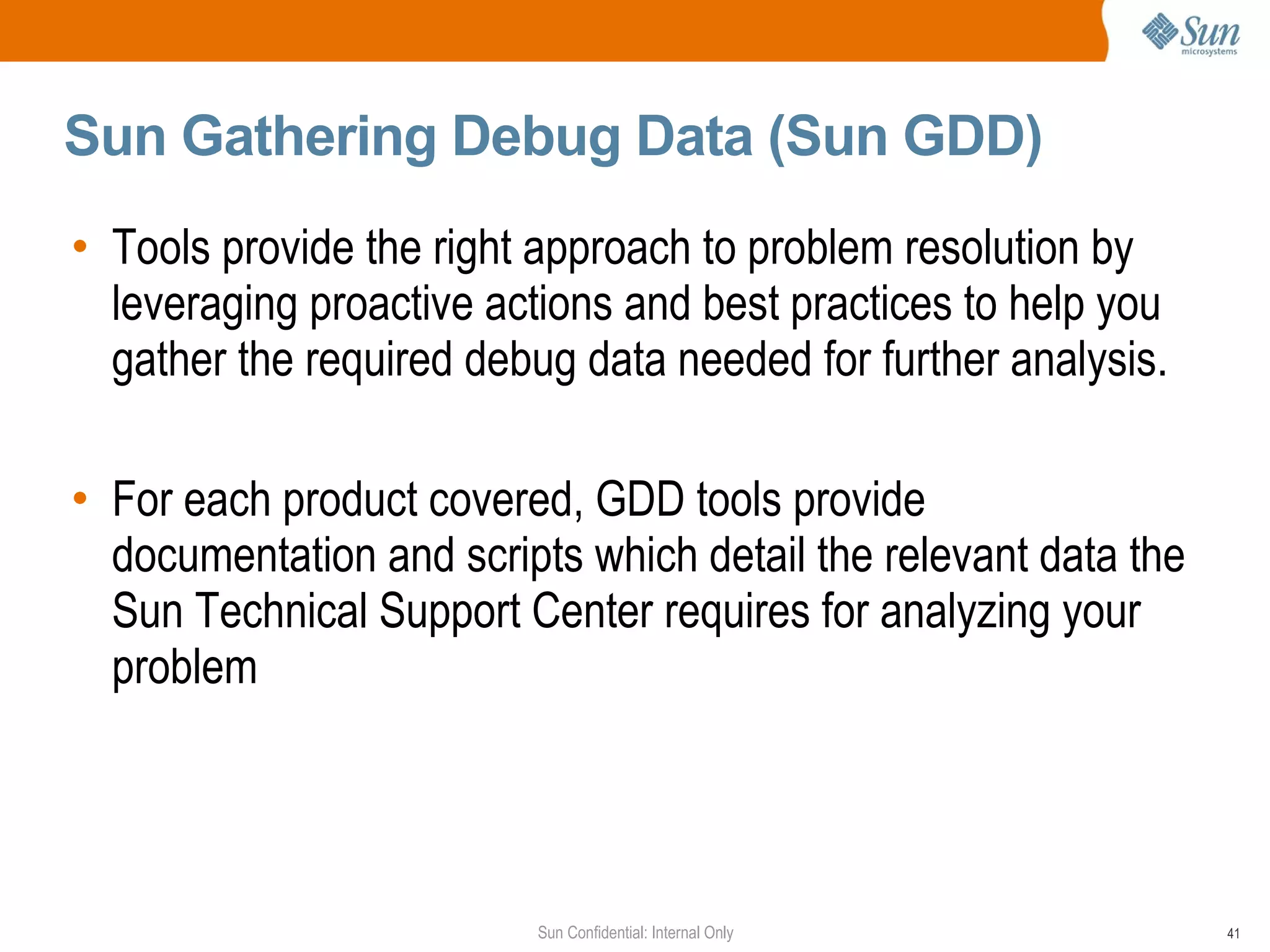 Sun Gathering Debug Data (Sun GDD)  Tools provide the right approach to problem resolution by leveraging proactive actions and best practices to help you gather the required debug data needed for further analysis.  For each product covered, GDD tools provide documentation and scripts which detail the relevant data the Sun Technical Support Center requires for analyzing your problem 