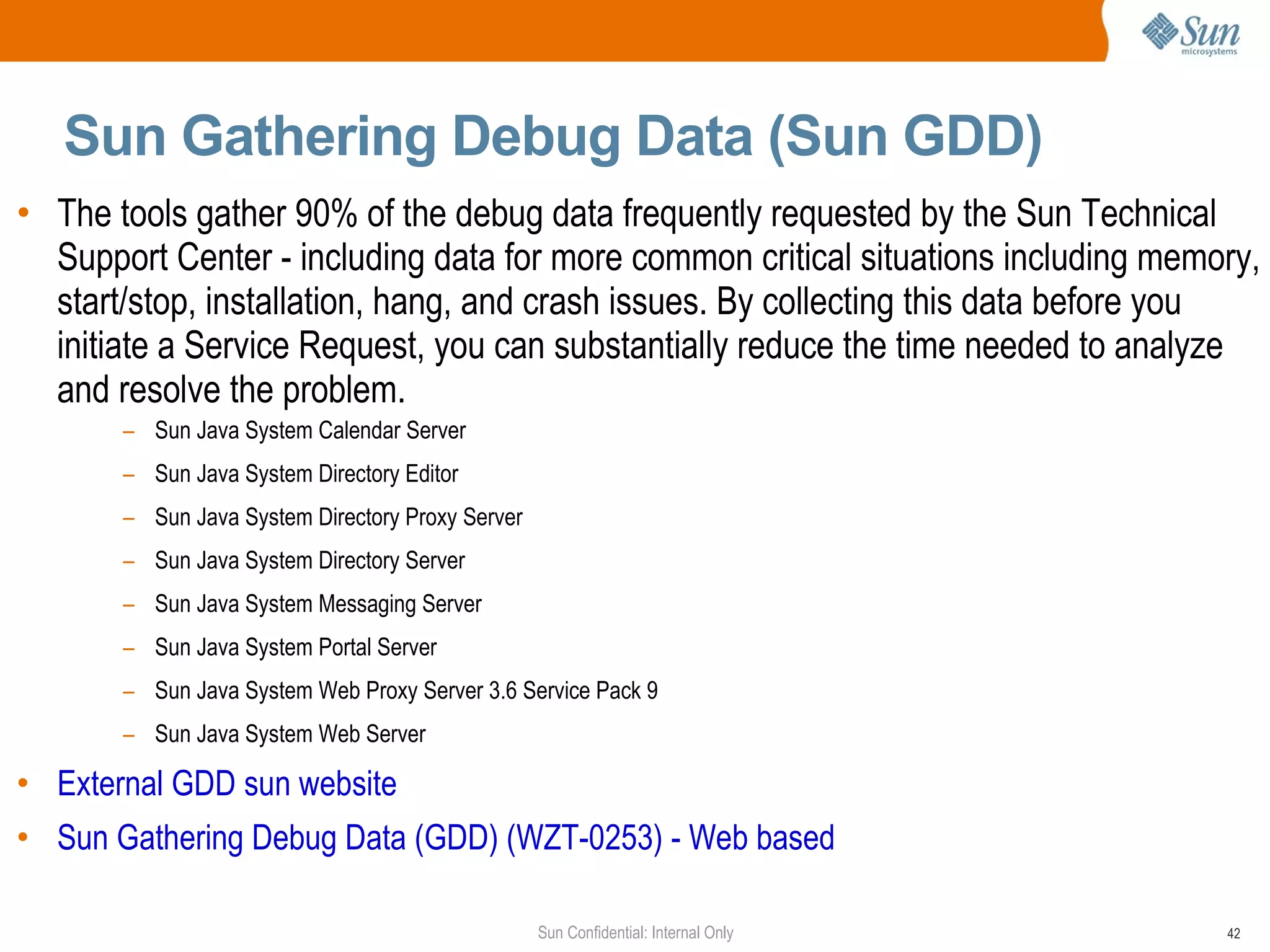 Sun Gathering Debug Data (Sun GDD)  The tools gather 90% of the debug data frequently requested by the Sun Technical Support Center - including data for more common critical situations including memory, start/stop, installation, hang, and crash issues. By collecting this data before you initiate a Service Request, you can substantially reduce the time needed to analyze and resolve the problem. Sun Java System Calendar Server  Sun Java System Directory Editor  Sun Java System Directory Proxy Server Sun Java System Directory Server  Sun Java System Messaging Server  Sun Java System Portal Server  Sun Java System Web Proxy Server 3.6 Service Pack 9 Sun Java System Web Server  External GDD sun website  Sun Gathering Debug Data (GDD) (WZT-0253) - Web based 