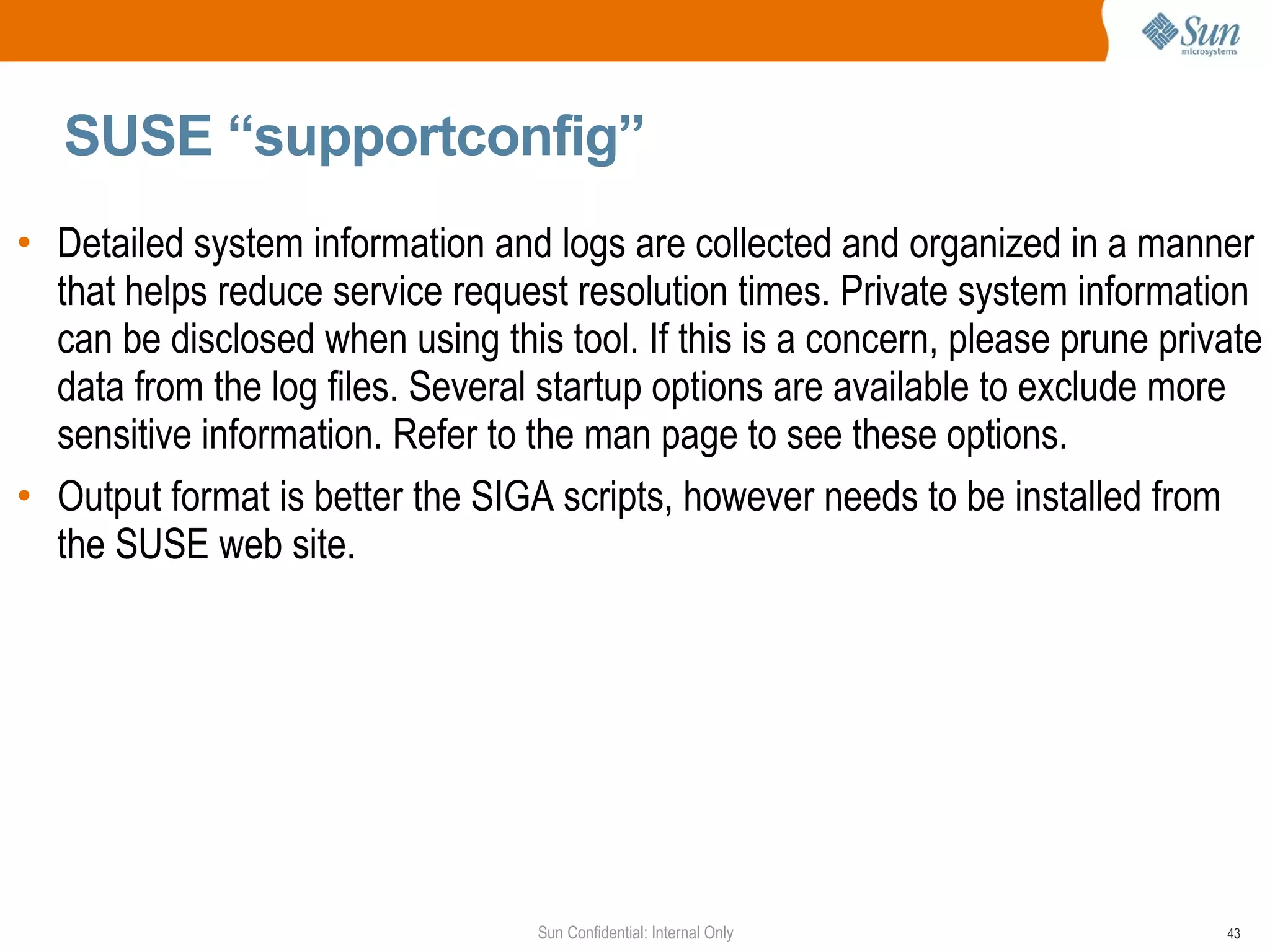 SUSE “supportconfig” Detailed system information and logs are collected and organized in a manner that helps reduce service request resolution times. Private system information can be disclosed when using this tool. If this is a concern, please prune private data from the log files. Several startup options are available to exclude more sensitive information. Refer to the man page to see these options. Output format is better the SIGA scripts, however needs to be installed from the SUSE web site. 