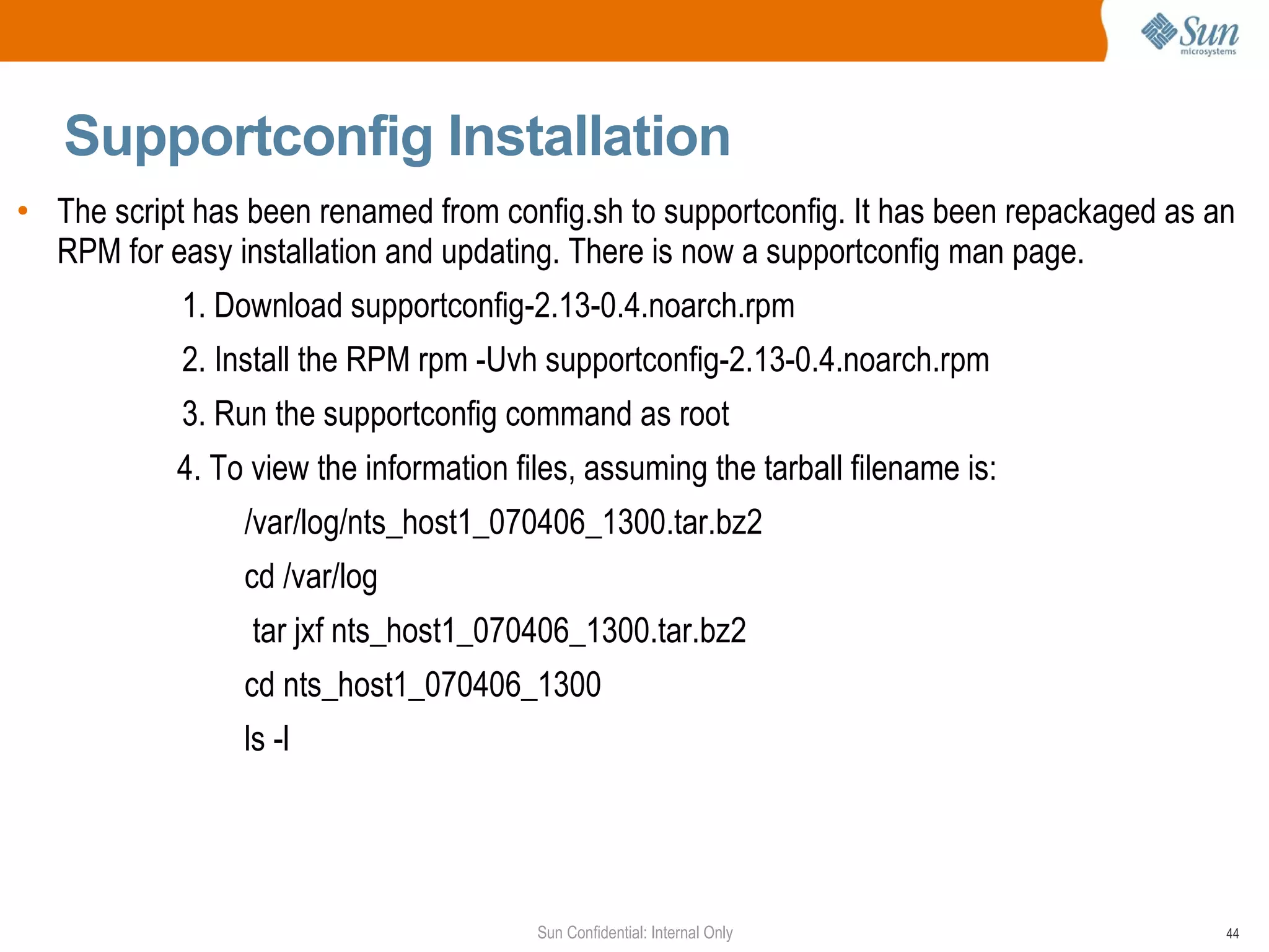 Supportconfig Installation The script has been renamed from config.sh to supportconfig. It has been repackaged as an RPM for easy installation and updating. There is now a supportconfig man page. 1. Download supportconfig-2.13-0.4.noarch.rpm 2. Install the RPM rpm -Uvh supportconfig-2.13-0.4.noarch.rpm  3. Run the supportconfig command as root 4. To view the information files, assuming the tarball filename is: /var/log/nts_host1_070406_1300.tar.bz2 cd /var/log  tar jxf nts_host1_070406_1300.tar.bz2 cd nts_host1_070406_1300 ls -l  