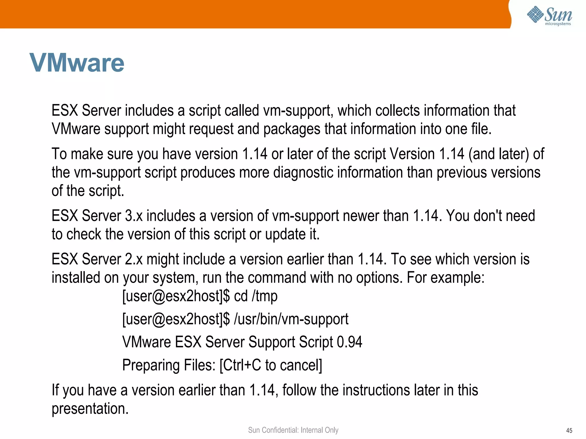 VMware  ESX Server includes a script called vm-support, which collects information that VMware support might request and packages that information into one file. To make sure you have version 1.14 or later of the script Version 1.14 (and later) of the vm-support script produces more diagnostic information than previous versions of the script. ESX Server 3.x includes a version of vm-support newer than 1.14. You don't need to check the version of this script or update it.  ESX Server 2.x might include a version earlier than 1.14. To see which version is installed on your system, run the command with no options. For example: [user@esx2host]$ cd /tmp [user@esx2host]$ /usr/bin/vm-support VMware ESX Server Support Script 0.94 Preparing Files: [Ctrl+C to cancel] If you have a version earlier than 1.14, follow the instructions later in this presentation.  