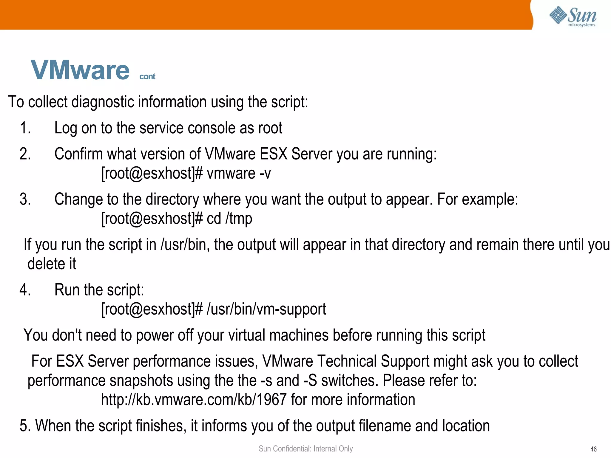 VMware   cont   To collect diagnostic information using the script: 1.  Log on to the service console as root 2.  Confirm what version of VMware ESX Server you are running: [root@esxhost]# vmware -v 3.  Change to the directory where you want the output to appear. For example: [root@esxhost]# cd /tmp If you run the script in /usr/bin, the output will appear in that directory and remain there until you delete it 4.  Run the script: [root@esxhost]# /usr/bin/vm-support You don't need to power off your virtual machines before running this script For ESX Server performance issues, VMware Technical Support might ask you to collect performance snapshots using the the -s and -S switches. Please refer to: http://kb.vmware.com/kb/1967 for more information 5. When the script finishes, it informs you of the output filename and location 