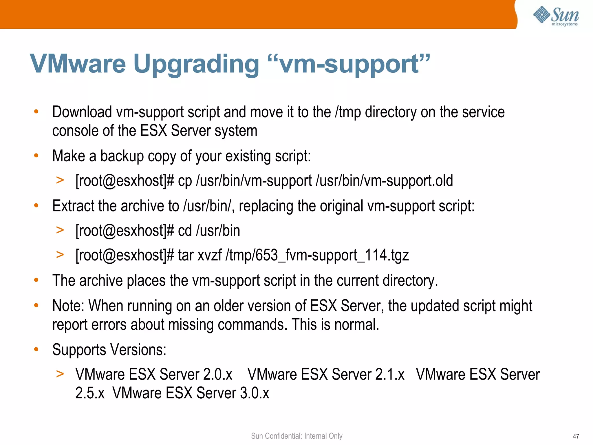VMware Upgrading “vm-support” Download vm-support script and move it to the /tmp directory on the service console of the ESX Server system Make a backup copy of your existing script: [root@esxhost]# cp /usr/bin/vm-support /usr/bin/vm-support.old Extract the archive to /usr/bin/, replacing the original vm-support script: [root@esxhost]# cd /usr/bin [root@esxhost]# tar xvzf /tmp/653_fvm-support_114.tgz The archive places the vm-support script in the current directory. Note: When running on an older version of ESX Server, the updated script might report errors about missing commands. This is normal. Supports Versions: VMware ESX Server 2.0.x  VMware ESX Server 2.1.x  VMware ESX Server 2.5.x  VMware ESX Server 3.0.x 