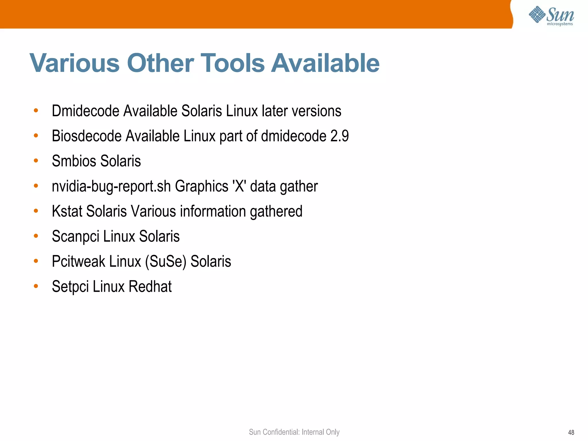 Various Other Tools Available  Dmidecode Available Solaris Linux later versions Biosdecode Available Linux part of dmidecode 2.9  Smbios Solaris  nvidia-bug-report.sh Graphics 'X' data gather Kstat Solaris Various information gathered  Scanpci Linux Solaris  Pcitweak Linux (SuSe) Solaris Setpci Linux Redhat  