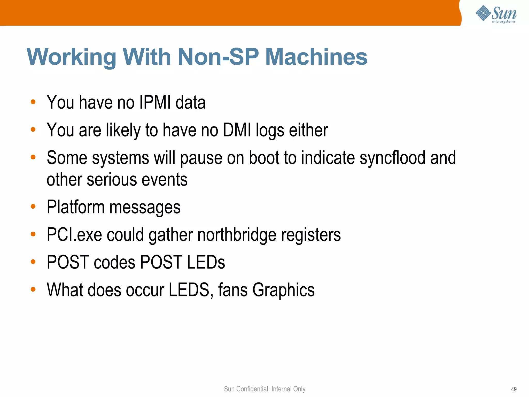 Working With Non-SP Machines You have no IPMI data  You are likely to have no DMI logs either  Some systems will pause on boot to indicate syncflood and other serious events Platform messages  PCI.exe could gather northbridge registers POST codes POST LEDs What does occur LEDS, fans Graphics 