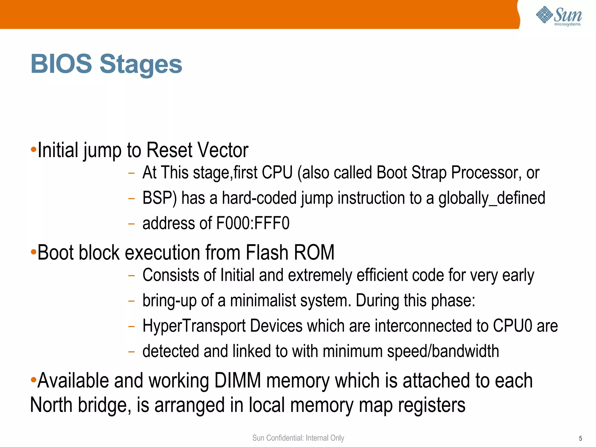BIOS Stages  Initial jump to Reset Vector  At This stage,first CPU (also called Boot Strap Processor, or BSP) has a hard-coded jump instruction to a globally_defined address of F000:FFF0 Boot block execution from Flash ROM Consists of Initial and extremely efficient code for very early bring-up of a  minimalist  system. During this phase: HyperTransport Devices which are interconnected to CPU0 are detected and linked to with minimum speed/bandwidth  Available and working DIMM memory which is attached to each North bridge, is arranged in local memory map registers 