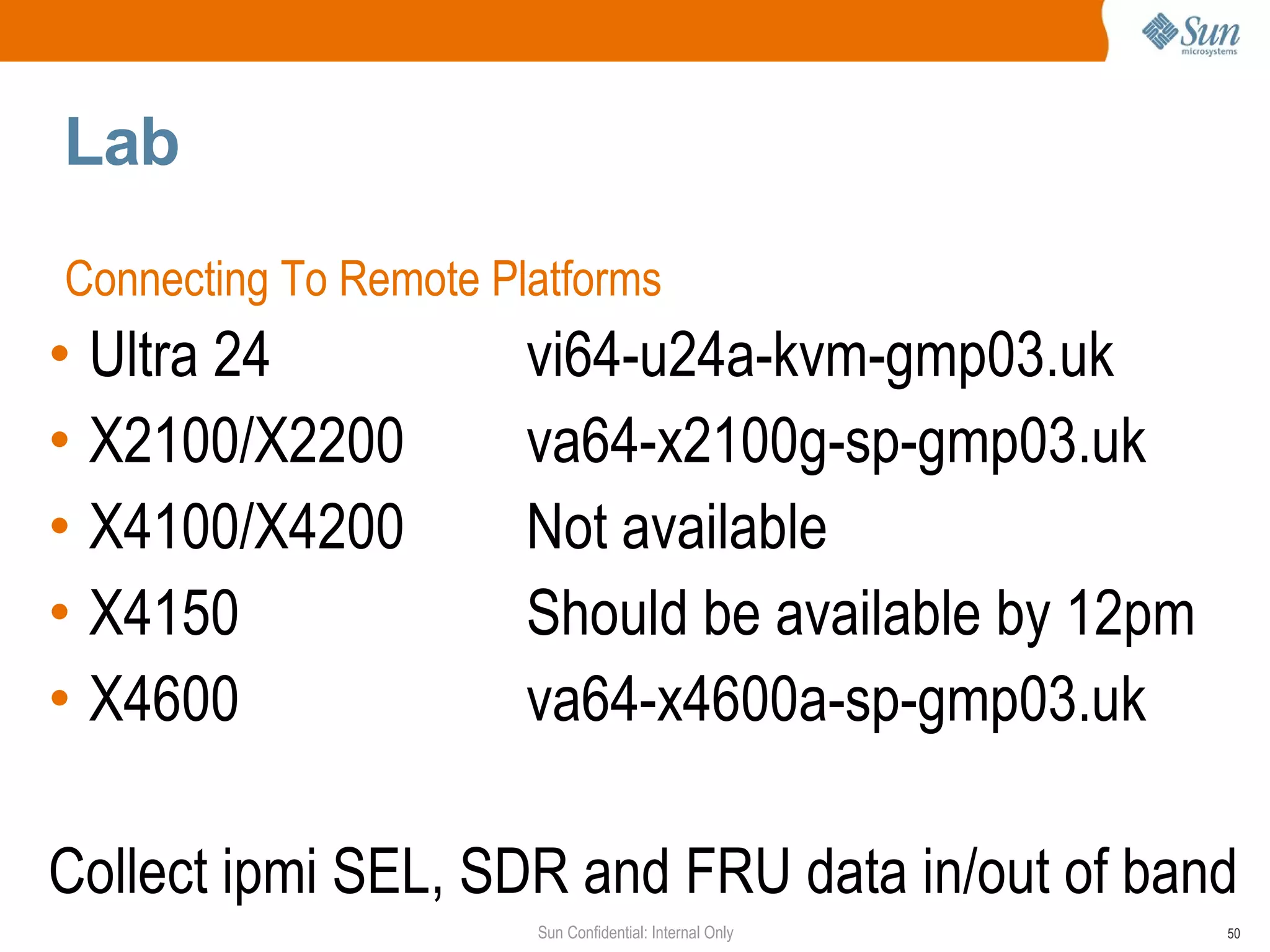 Lab Connecting To Remote Platforms Ultra 24 vi64-u24a-kvm-gmp03.uk X2100/X2200 va64-x2100g-sp-gmp03.uk X4100/X4200 Not available X4150 Should be available by 12pm  X4600 va64-x4600a-sp-gmp03.uk Collect ipmi SEL, SDR and FRU data in/out of band 