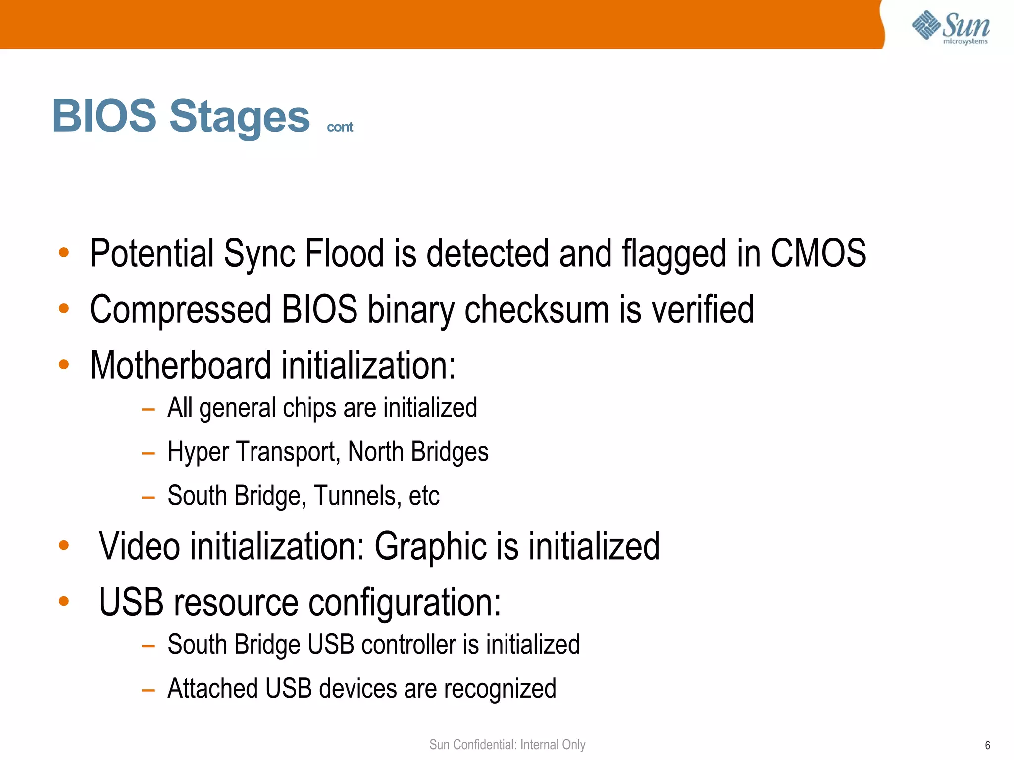 BIOS Stages   cont Potential Sync Flood is detected and flagged in CMOS Compressed BIOS binary checksum is verified  Motherboard initialization:  All general chips are initialized Hyper Transport, North Bridges South Bridge, Tunnels, etc Video initialization: Graphic is initialized USB resource configuration:  South Bridge USB controller is initialized Attached USB devices are recognized 
