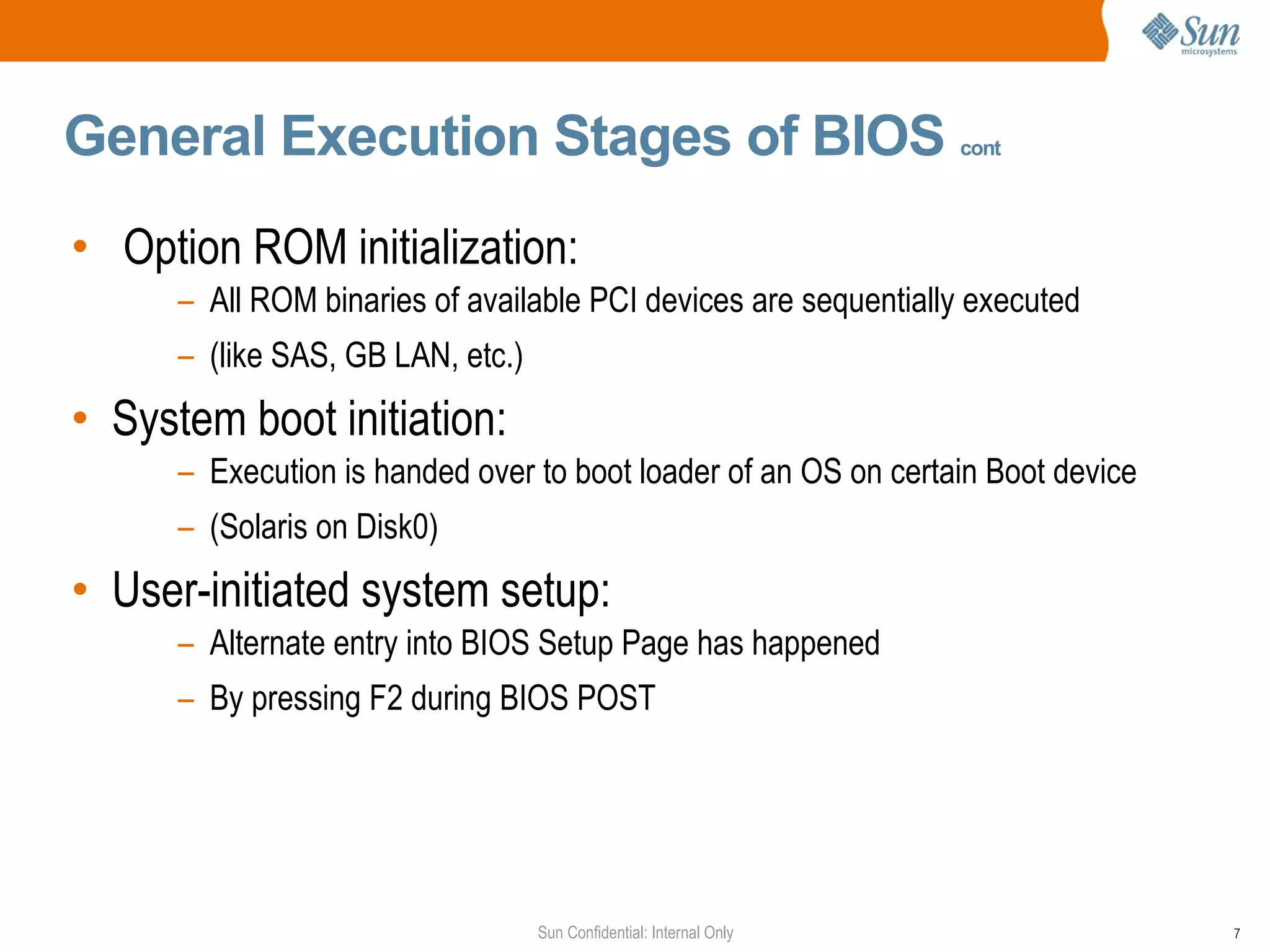 General Execution Stages of BIOS  cont Option ROM initialization:  All ROM binaries of available PCI devices are sequentially executed  (like SAS, GB LAN, etc.) System boot initiation:  Execution is handed over to boot loader of an OS on certain Boot device  (Solaris on Disk0)  User-initiated system setup:  Alternate entry into BIOS Setup Page has happened  By pressing F2 during BIOS POST 