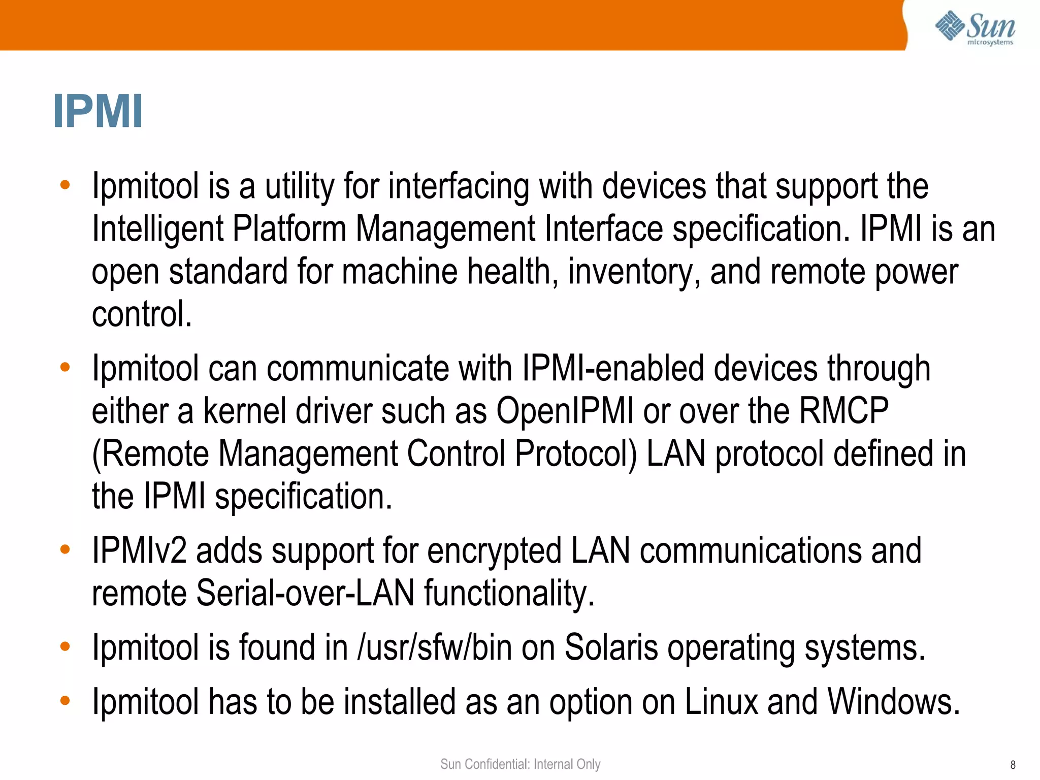 IPMI Ipmitool is a utility for interfacing with devices that support the Intelligent Platform Management Interface specification. IPMI is an open standard for machine health, inventory, and remote power control. Ipmitool can communicate with IPMI-enabled devices through either a kernel driver such as OpenIPMI or over the RMCP (Remote Management Control Protocol) LAN protocol defined in the IPMI specification. IPMIv2 adds support for encrypted LAN communications and remote Serial-over-LAN functionality.  Ipmitool is found in /usr/sfw/bin on Solaris operating systems. Ipmitool has to be installed as an option on Linux and Windows. 