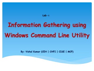 Information Gathering using
Windows Command Line Utility
By: Vishal Kumar (CEH | CHFI | CISE | MCP)
Lab - 1
 