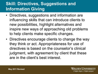 Skill: Directives, Suggestions and
Information Giving
• Directives, suggestions and information are
influencing skills that can introduce clients to
new possibilities, highlight alternatives and
inspire new ways of approaching old problems
to help clients make specific changes.
• Directives encourage clients to change the way
they think or act. Appropriateness for use of
directives is based on the counselor’s clinical
judgment, with agreement by client that these
are in the client’s best interest.
May 2011 Revised
 