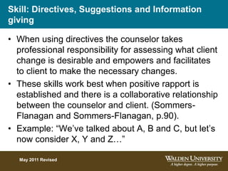 Skill: Directives, Suggestions and Information
giving
• When using directives the counselor takes
professional responsibility for assessing what client
change is desirable and empowers and facilitates
to client to make the necessary changes.
• These skills work best when positive rapport is
established and there is a collaborative relationship
between the counselor and client. (Sommers-
Flanagan and Sommers-Flanagan, p.90).
• Example: “We’ve talked about A, B and C, but let’s
now consider X, Y and Z…”
May 2011 Revised
 