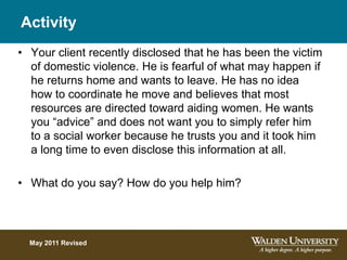 Activity
• Your client recently disclosed that he has been the victim
of domestic violence. He is fearful of what may happen if
he returns home and wants to leave. He has no idea
how to coordinate he move and believes that most
resources are directed toward aiding women. He wants
you “advice” and does not want you to simply refer him
to a social worker because he trusts you and it took him
a long time to even disclose this information at all.
• What do you say? How do you help him?
May 2011 Revised
 