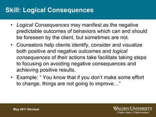 Skill: Logical Consequences
• Logical Consequences may manifest as the negative
predictable outcomes of behaviors which can and should
be foreseen by the client, but sometimes are not.
• Counselors help clients identify, consider and visualize
both positive and negative outcomes and logical
consequences of their actions take facilitate taking steps
to focusing on avoiding negative consequences and
achieving positive results.
• Example: “ You know that if you don’t make some effort
to change, things are not going to improve…”
May 2011 Revised
 