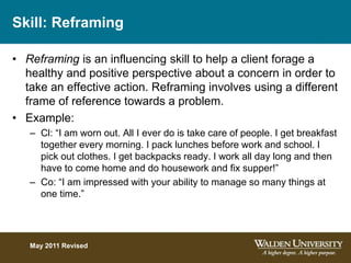 Skill: Reframing
• Reframing is an influencing skill to help a client forage a
healthy and positive perspective about a concern in order to
take an effective action. Reframing involves using a different
frame of reference towards a problem.
• Example:
– Cl: “I am worn out. All I ever do is take care of people. I get breakfast
together every morning. I pack lunches before work and school. I
pick out clothes. I get backpacks ready. I work all day long and then
have to come home and do housework and fix supper!”
– Co: “I am impressed with your ability to manage so many things at
one time.”
May 2011 Revised
 
