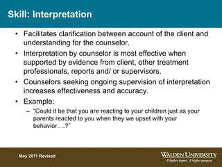 Skill: Interpretation
• Facilitates clarification between account of the client and
understanding for the counselor.
• Interpretation by counselor is most effective when
supported by evidence from client, other treatment
professionals, reports and/ or supervisors.
• Counselors seeking ongoing supervision of interpretation
increases effectiveness and accuracy.
• Example:
– “Could it be that you are reacting to your children just as your
parents reacted to you when they we upset with your
behavior….?”
May 2011 Revised
 