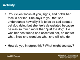 Activity
• Your client looks at you, sighs, and holds her
face in her lap. She says to you that she
understands how silly it is to be so sad about a
pet dog dying but she feels devastated because
he was so much more than “just the dog”. He
was her best friend and accepted her, no matter
what. Now she wonders what she will she do.
• How do you interpret this? What might you say?
May 2011 Revised
 