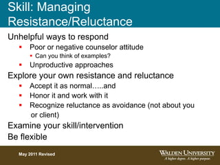 Skill: Managing
Resistance/Reluctance
Unhelpful ways to respond
 Poor or negative counselor attitude
 Can you think of examples?
 Unproductive approaches
Explore your own resistance and reluctance
 Accept it as normal…..and
 Honor it and work with it
 Recognize reluctance as avoidance (not about you
or client)
Examine your skill/intervention
Be flexible
May 2011 Revised
 
