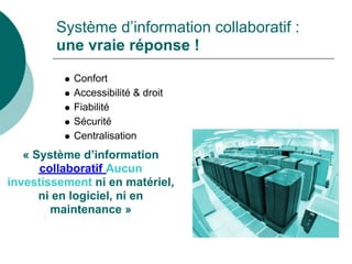Système d’information collaboratif :
        une vraie réponse !

           Confort
           Accessibilité & droit
           Fiabilité
           Sécurité
           Centralisation
   « Système d’information
      collaboratif Aucun
investissement ni en matériel,
      ni en logiciel, ni en
        maintenance »
 