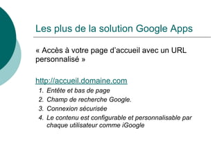 Les plus de la solution Google Apps

« Accès à votre page d’accueil avec un URL
personnalisé »

http://accueil.domaine.com
1.   Entête et bas de page
2.   Champ de recherche Google.
3.   Connexion sécurisée
4.   Le contenu est configurable et personnalisable par
     chaque utilisateur comme iGoogle
 