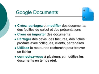 Google Documents

Créez, partagez et modifier des documents,
des feuilles de calcul et des présentations
Créer ou importer des documents
Partager des devis, des factures, des fiches
produits avec collègues, clients, partenaires
Utilisez le moteur de recherche pour trouver
un fichier
connectez-vous à plusieurs et modifiez les
documents en temps réel.
 