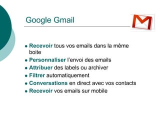 Google Gmail


Recevoir tous vos emails dans la même
boite
Personnaliser l’envoi des emails
Attribuer des labels ou archiver
Filtrer automatiquement
Conversations en direct avec vos contacts
Recevoir vos emails sur mobile
 