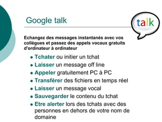 Google talk
Echangez des messages instantanés avec vos
collègues et passez des appels vocaux gratuits
d'ordinateur à ordinateur
    Tchater ou initier un tchat
    Laisser un message off line
    Appeler gratuitement PC à PC
    Transférer des fichiers en temps réel
    Laisser un message vocal
    Sauvegarder le contenu du tchat
    Etre alerter lors des tchats avec des
    personnes en dehors de votre nom de
    domaine
 