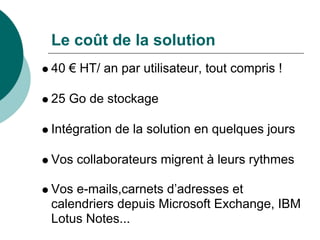 Le coût de la solution
40 € HT/ an par utilisateur, tout compris !

25 Go de stockage

Intégration de la solution en quelques jours

Vos collaborateurs migrent à leurs rythmes

Vos e-mails,carnets d’adresses et
calendriers depuis Microsoft Exchange, IBM
Lotus Notes...
 